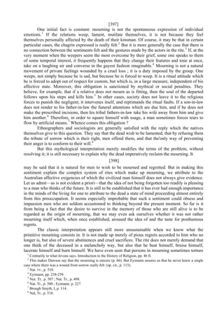 [397]
One initial fact is constant: mourning is not the spontaneous expression of individual
emotions.1
If the relations weep, lament, mutilate themselves, it is not because they feel
themselves personally affected by the death of their kinsman. Of course, it may be that in certain
particular cases, the chagrin expressed is really felt.2
But it is more generally the case that there is
no connection between the sentiments felt and the gestures made by the actors in the rite.3
If, at the
very moment when the weepers seem the most overcome by their grief, some one speaks to them
of some temporal interest, it frequently happens that they change their features and tone at once,
take on a laughing air and converse in the gayest fashion imaginable.4
Mourning is not a natural
movement of private feelings wounded by a cruel loss ; it is a duty imposed by the group. One
weeps, not simply because he is sad, but because he is forced to weep. It is a ritual attitude which
he is forced to adopt out of respect for custom, but which is, in a large measure, independent of his
affective state. Moreover, this obligation is sanctioned by mythical or social penalties. They
believe, for example, that if a relative does not mourn as is fitting, then the soul of the departed
follows upon his steps and kills him.5
In other cases, society does not leave it to the religious
forces to punish the negligent; it intervenes itself, and reprimands the ritual faults. If a son-in-law
does not render to his father-in-law the funeral attentions which are due him, and if he does not
make the prescribed incisions, then his tribal fathers-in-law take his wife away from him and give
him another.6
Therefore, in order to square himself with usage, a man sometimes forces tears to
flow by artificial means.7
Whence comes this obligation ?
Ethnographers and sociologists are generally satisfied with the reply which the natives
themselves give to this question. They say that the dead wish to be lamented, that by refusing them
the tribute of sorrow which is their right, men offend them, and that the'only way of preventing
their anger is to conform to their will.8
But this mythological interpretation merely modifies the terms of the problem, without
resolving it; it is still necessary to explain why the dead imperatively reclaim the mourning. It
[398]
may be said that it is natural for men to wish to be mourned and regretted. But in making this
sentiment explain the complex system of rites which make up mourning, we attribute to the
Australian affective exigencies of which the civilized man himself does not always give evidence.
Let us admit—as is not evident a priori—that the idea of not being forgotten too readily is pleasing
to a man who thinks of the future. It is still to be established that it has ever had enough importance
in the minds of the living for one to attribute to the dead a state of mind proceeding almost entirely
from this preoccupation. It seems especially improbable that such a sentiment could obsess and
impassion men who are seldom accustomed to thinking beyond the present moment. So far is it
from being a fact that the desire to survive in the memory of those who are still alive is to be
regarded as the origin of mourning, that we may even ask ourselves whether it was not rather
mourning itself which, when once established, aroused the idea of and the taste for posthumous
regrets.
The classic interpretation appears still more unsustainable when we know what the
primitive mourning consists in. It is not made up merely of pious regrets accorded to him who no
longer is, but also of severe abstinences and cruel sacrifices. The rite does not merely demand that
one think of the deceased in a melancholy way, but also that he beat himself, bruise himself,
lacerate himself and burn himself. We have even seen that persons in mourning sometimes torture
1
Contrarily to what Jevons says. Introduction to the History of Religion, pp. 46 fi.
2
Fhis makes Dawson say that the mourning is sincere (p. 66). But Eyimann assures us that he never knew a single
case where there was a wound from sorrow really felt {op. cit., p. 113).
3
Nat. TV., p. 510.
4
Eyimann, pp. 238-239.
5
Nor. Tr.. p. 507 ; Nat. Tr., p. 498.
6
Nat. Tr., p. 500 ; Eyimann. p. 227.
7
Brough Smyth, I, p. 114.
8
Nal, Tr., p. 510.
 