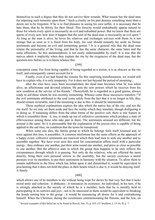 themselves to such a degree that they do not survive their wounds. What reason has the dead man
for imposing such torments upon them ? Such a cruelty on his part denotes something more than a
desire not to be forgotten. If he is to find pleasure in seeing his own suffer, it is necessary that he
hate them, that he be thirsty for their blood. This ferocity would undoubtedly appear natural to
those for whom every spirit is necessarily an evil and redoubted power. But we know that there are
spirits of every sort; how does it happen that the soul of the dead man is necessarily an evil spirit ?
As long as the man is alive, he loves his relatives and exchanges services with them. Is it not
strange that as soon as it is freed from his body, his soul should instantly lay aside its former
sentiments and become an evil and tormenting genius ? It is a general rule that the dead man
retains the personality of the living, and that he has the same character, the same hates and the
same affections. So this metamorphosis is not easily understandable by itself. It is true that the
natives admit it implicitly when they explain the rite by the exigencies of the dead man, but the
question now before us is to know whence this
[399]
conception came. Far from being capable of being regarded as a truism, it is as obscure as the rite
itself, and consequently cannot account for it.
Finally, even if we had found the reasons for this surprising transformation, we would still
have to explain why it is only temporary. For it does not last beyond the period of mourning ;
after the rites have once been accomplished, the dead man becomes what he was when
alive, an affectionate and devoted relation. He puts the new powers which he receives from his
new condition at the service of his friends.1
Thenceforth, he is regarded as a good genius, always
ready to aid those whom he was recently tormenting. Whence come these successive transfers ? If
the evil sentiments attributed to the soul come solely from the fact that it is no longer in life, they
should remain invariable, and if the mourning is due to this. it should be interminable.
These mythical explanations express the idea which the native has of the rite, and not the
rite itself. So we may set them aside and face the reality which they translate, though disfiguring it
in doing so. If mourning differs from the other forms of the positive cult, there is one feature in
which it resembles them : it, too, is made up out of collective ceremonies which produce a state of
effervescence among those who take part in them. The sentiments aroused are different; but the
arousal is the same. So it is presumable that the explanation of the joyous rites is capable of being
applied to the sad rites, on condition that the terms be transposed.
When some one dies, the family group to which he belongs feels itself lessened and, to
react against this loss, it assembles. A common misfortune has the same effects as the approach of
a happy event: collective sentiments are renewed which then lead men to seek one another and to
assemble together. We have even seen this need for concentration affirm itself with a particular
energy : they embrace one another, put their arms round one another, and press as close as possible
to one another. But the affective state in which the group then happens to be only reflects the
circumstances through which it is passing. Not only do the relatives, who are effected the most
directly, bring their own personal sorrow to the assembly, but the society exercises a moral
pressure over its members, to put their sentiments in harmony with the situation. To allow them to
remain indifferent to the blow which has fallen upon it and diminished it, would be equivalent to
proclaiming that it does not hold the place in their hearts which is due it; it would be denying itself.
A family
[400]
which allows one of its members to die without being wept for shows by that very fact that it lacks
moral unity and cohesion : it abdicates ; it renounces its existence. An individual, in his turn, if he
is strongly attached to the society of which he is a member, feels that he is morally held to
participating in its sorrows and joys ; not to be interested in them would be equivalent to breaking
the bonds uniting him to the group ; it would be renouncing all desire for it and contradicting
himself. When the Christian, during the ceremonies commemorating the Passion, and the Jew, on
1
Several examples of this belief are to be found in Howitt, Nat. Tr; p. 433. Cf. Strehlow, I, 15-16; II, p. 7.
 