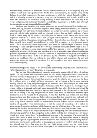 the anniversary of the fall of Jerusalem, fast and mortify themselves, it is not in giving way to a
sadness which they feel spontaneously. Under these circumstances, the internal state of the
believer is out of all proportion to the severe abstinences to which they submit themselves. If he is
sad, it is primarily because he consents to being sad, and he consents to it in order to affirm his
faith. The attitude of the Australian during mourning is to be explained in the same way. If he
weeps and groans, it is not merely to express an individual chagrin ; it is to fulfil a duty of which
the surrounding society does not fail to remind him.
We have seen elsewhere how human sentiments are intensified when affirmed collectively.
Sorrow, like joy, becomes exalted and amplified when leaping from mind to mind, and therefore
expresses itself outwardly in the form of exuberant and violent movements. But these are no longer
expressive of the joyful agitation which we observed before ; they are shrieks and cries of pain.
Each is carried along by the others ; a veritable panic of sorrow results. When pain reaches this
degree of intensity, it is mixed with a sort of anger and exasperation. One feels the need of
breaking something, of destroying something. He takes this out either upon himself or others. He
beats himself, burns himself, wounds himself or else he falls upon others to beat, burn and wound
them. Thus it became the custom to give one's self up to the veritable orgies of tortures during
mourning. It seems very probable that blood-revenge and head-hunting have their origin in this. If
every death is attributed to some magic charm, and for this reason it is believed that the dead man
ought to be avenged, it is because men must find a victim at any price, upon whom the collective
pain and anger may be discharged. Naturally this victim is sought outside the group; a stranger is a
subject minoris resistentics ; as he is not protected by the sentiments of sympathy inspired by a
relative or neighbour, there is nothing in him which subdues and neutralizes the evil and
destructive sentiments aroused by the death. It is undoubtedly ox this same reason that women
serve more frequently
[401]
than men as the passive objects of the cruellest rites of mourning; since they have a smaller social
value, they are more obviously designated as scapegoats.
We see that this explanation of mourning completely leaves aside all ideas of souls or
spirits. The only forces which are really active are of a wholly impersonal nature : they are the
emotions aroused in the group by the death of one of its members. But the primitive does not know
the psychical mechanism from which these practices result. So when he tries to account for them,
he is obliged to forge a wholly different explanation. All he knows is that he must painfully
mortify himself. As every obligation suggests the notion of a will which obliges, he looks about
him to see whence this constraint which he feels may come. Now, there is one moral power, of
whose reality he is assured and which seems designated for this role : this is the soul which the
death h'as liberated. For what could have a greater interest than it in the effects which its own death
has on the living ? So they imagine that if these latter inflict an unnatural treatment upon
themselves, it is to conform to its exigencies. It was thus that the idea of the soul must have
intervened at a later date into the mythology of mourning. But also, since it is thus endowed with
inhuman exigencies, it must be supposed that in leaving the body which it animated, the soul lays
aside every human sentiment. Hence the metamorphosis which makes a dreaded enemy out of the
relative of yesterday. This transformation is not the origin of mourning ; it is rather its
consequence. It translates a change which has come over the affective state of the group : men do
not weep for the dead because they fear them ; they fear them because they weep for them.
But this change of the affective state can only be a temporary one, for while the ceremonies
of mourning result from it, they also put an end to it. Little by little, they neutralize the very causes
which have given rise to them. The foundation of mourning is the impression of a loss which the
group feels when it loses one of its members. But this very impression results in bringing
individuals together, in putting them into closer relations with one another, in associating them all
in the same mental state, and therefore in disengaging a sensation of comfort which compensates
the original loss. Since they weep together, they hold to one another and the group is not
weakened, in spite of the blow which has fallen upon it. Of course they have only sad emotions in
 