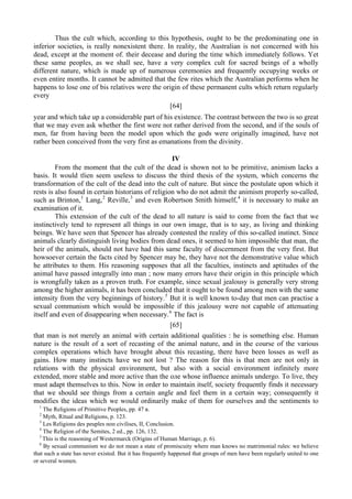 Thus the cult which, according to this hypothesis, ought to be the predominating one in
inferior societies, is really nonexistent there. In reality, the Australian is not concerned with his
dead, except at the moment of. their decease and during the time which immediately follows. Yet
these same peoples, as we shall see, have a very complex cult for sacred beings of a wholly
different nature, which is made up of numerous ceremonies and frequently occupying weeks or
even entire months. It cannot be admitted that the few rites which the Australian performs when he
happens to lose one of bis relatives were the origin of these permanent cults which return regularly
every
[64]
year and which take up a considerable part of his existence. The contrast between the two is so great
that we may even ask whether the first were not rather derived from the second, and if the souls of
men, far from having been the model upon which the gods were originally imagined, have not
rather been conceived from the very first as emanations from the divinity.
IV
From the moment that the cult of the dead is shown not to be primitive, animism lacks a
basis. It would tlien seem useless to discuss the third thesis of the system, which concerns the
transformation of the cult of the dead into the cult of nature. But since the postulate upon which it
rests is also found in certain historians of religion who do not admit the animism properly so-called,
such as Brinton,1
Lang,2
Reville,3
and even Robertson Smith himself,4
it is necessary to make an
examination of it.
This extension of the cult of the dead to all nature is said to come from the fact that we
instinctively tend to represent all things in our own image, that is to say, as living and thinking
beings. We have seen that Spencer has already contested the reality of this so-called instinct. Since
animals clearly distinguish living bodies from dead ones, it seemed to him impossible that man, the
heir of the animals, should not have had this same faculty of discernment from the very first. But
howsoever certain the facts cited by Spencer may be, they have not the demonstrative value which
he attributes to them. His reasoning supposes that all the faculties, instincts and aptitudes of the
animal have passed integrally into man ; now many errors have their origin in this principle which
is wrongfully taken as a proven truth. For example, since sexual jealousy is generally very strong
among the higher animals, it has been concluded that it ought to be found among men with the same
intensity from the very beginnings of history.5
But it is well known to-day that men can practise a
sexual communism which would be impossible if this jealousy were not capable of attenuating
itself and even of disappearing when necessary.6
The fact is
[65]
that man is not merely an animal with certain additional qualities : he is something else. Human
nature is the result of a sort of recasting of the animal nature, and in the course of the various
complex operations which have brought about this recasting, there have been losses as well as
gains. How many instincts have we not lost ? The reason for this is that men are not only in
relations with the physical environment, but also with a social environment infinitely more
extended, more stable and more active than the оле whose influence animals undergo. To live, they
must adapt themselves to this. Now in order to maintain itself, society frequently finds it necessary
that we should see things from a certain angle and feel them in a certain way; consequently it
modifies the ideas which we would ordinarily make of them for ourselves and the sentiments to
1
The Religions of Primitive Peoples, pp. 47 в.
2
Myth, Ritual and Religions, p. 123.
3
Les Religions des peuples поп civilises, II, Conclusion.
4
The Religion of the Semites, 2 ed., pp. 126, 132.
5
This is the reasoning of Westermarck (Origins of Human Marriage, p. 6).
6
By sexual communism we do not mean a state of promiscuity where man knows no matrimonial rules: we believe
that such a state has never existed. But it has frequently happened that groups of men have been regularly united to one
or several women.
 