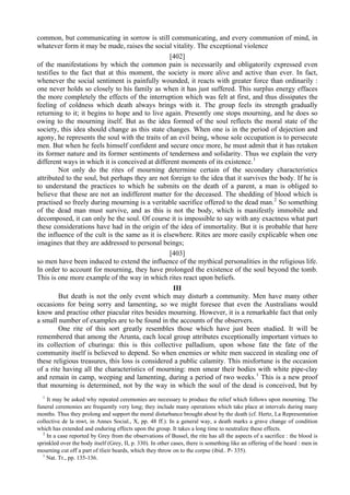common, but communicating in sorrow is still communicating, and every communion of mind, in
whatever form it may be made, raises the social vitality. The exceptional violence
[402]
of the manifestations by which the common pain is necessarily and obligatorily expressed even
testifies to the fact that at this moment, the society is more alive and active than ever. In fact,
whenever the social sentiment is painfully wounded, it reacts with greater force than ordinarily :
one never holds so closely to his family as when it has just suffered. This surplus energy effaces
the more completely the effects of the interruption which was felt at first, and thus dissipates the
feeling of coldness which death always brings with it. The group feels its strength gradually
returning to it; it begins to hope and to live again. Presently one stops mourning, and he does so
owing to the mourning itself. But as the idea formed of the soul reflects the moral state of the
society, this idea should change as this state changes. When one is in the period of dejection and
agony, he represents the soul with the traits of an evil being, whose sole occupation is to persecute
men. But when he feels himself confident and secure once more, he must admit that it has retaken
its former nature and its former sentiments of tenderness and solidarity. Thus we explain the very
different ways in which it is conceived at different moments of its existence.1
Not only do the rites of mourning determine certain of the secondary characteristics
attributed to the soul, but perhaps they are not foreign to the idea that it survives the body. If he is
to understand the practices to which he submits on the death of a parent, a man is obliged to
believe that these are not an indifferent matter for the deceased. The shedding of blood which is
practised so freely during mourning is a veritable sacrifice offered to the dead man.2
So something
of the dead man must survive, and as this is not the body, which is manifestly immobile and
decomposed, it can only be the soul. Of course it is impossible to say with any exactness what part
these considerations have had in the origin of the idea of immortality. But it is probable that here
the influence of the cult is the same as it is elsewhere. Rites are more easily explicable when one
imagines that they are addressed to personal beings;
[403]
so men have been induced to extend the influence of the mythical personalities in the religious life.
In order to account for mourning, they have prolonged the existence of the soul beyond the tomb.
This is one more example of the way in which rites react upon beliefs.
III
But death is not the only event which may disturb a community. Men have many other
occasions for being sorry and lamenting, so we might foresee that even the Australians would
know and practise other piacular rites besides mourning. However, it is a remarkable fact that only
a small number of examples are to be found in the accounts of the observers.
One rite of this sort greatly resembles those which have just been studied. It will be
remembered that among the Arunta, each local group attributes exceptionally important virtues to
its collection of churinga: this is this collective palladium, upon whose fate the fate of the
community itself is believed to depend. So when enemies or white men succeed in stealing one of
these religious treasures, this loss is considered a public calamity. This misfortune is the occasion
of a rite having all the characteristics of mourning: men smear their bodies with white pipe-clay
and remain in camp, weeping and lamenting, during a period of two weeks.1
This is a new proof
that mourning is determined, not by the way in which the soul of the dead is conceived, but by
1
It may be asked why repeated ceremonies are necessary to produce the relief which follows upon mourning. The
funeral ceremonies are frequently very long; they include many operations which take place at intervals during many
months. Thus they prolong and support the moral disturbance brought about by the death (cf. Hertz, La Representation
collective de la mwt, in Annes Social., X, pp. 48 ff.). In a general way, a death marks a grave change of condition
which has extended and enduring effects upon the group. It takes a long time to neutralize these effects.
2
In a case reported by Grey from the observations of Bussel, the rite has all the aspects of a sacrifice : the blood is
sprinkled over the body itself (Grey, II, p. 330). In other cases, there is something like an offering of the beard : men in
mourning cut off a part of tlieir beards, which they throw on to the corpse (ibid.. P- 335).
1
Nat. Tr., pp. 135-136.
 