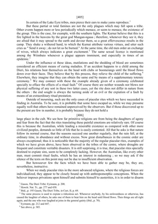 [405]
In certain of the Lake Eyre tribes, men pierce their ears to make yams reproduce.1
But these partial or total famines are not the only plagues which may fall upon a tribe.
Other events happen more or less periodically which menace, or seem to menace, the existence of
the group. This is the case, for example, with the southern lights. The Kurnai believe that this is a
fire lighted in the heavens by the great god Mungan-ngaua ; therefore, whenever they see it, they
are afraid that it may spread to the earth and devour them, so a great effervescence results in the
camp. They shake a withered hand, to which the Kurnai attribute various virtues, and utter such
cries as " Send it away ; do not let us be burned." At the same time, the old men order an exchange
of wives, which always indicates a great excitement.2
The same sexual licence is mentioned
among the Wiimbaio whenever a plague appears imminent, and especially in times of an
epidemic.3
Under the influence oi these ideas, mutilations and the shedding of blood are sometimes
considered an efficient means of curing maladies. If an accident happens to a child among the
Dieri, his relations beat themselves on the head with clubs or boomerangs until the blood flows
down over their faces. They believe that by this process, they relieve the child of the suffering.4
Elsewhere, they imagine that they can obtain the same end by means of a supplementary totemic
ceremony.5
We may connect with these the example already given of a ceremony celebrated
specially to efface the effects of a ritual fault.6
Of course there are neither wounds nor blows nor
physical suffering of any sort in these two latter cases, yet the rite does not differ in nature from
the others : the end sought is always the turning aside of an evil or the expiation of a fault by
means of an extraordinary ritual prestation.
Outside of mourning, such are the only cases of piacular rites which we have succeeded in
finding in Australia. To be sure, it is probable that some have escaped us, while we may presume
equally well that others have remained unperceived by the observers. But if those discovered up to
the present are few in number, it is probably because they do not hold a
[406]
large place in the cult. We see how far primitive religions are from being the daughters of agony
and fear from the fact that the rites translating these painful emotions are relatively rare. Of course
this is because the Australian, while leading a miserable existence as compared with other more
civilized peoples, demands so little of life that he is easily contented. All that he asks is that nature
follow its normal course, that the seasons succeed one another regularly, that the rain fall, at the
ordinary time, in abundance and without excess. Now great disturbances in the cosmic order are
always exceptional; thus it is noticeable that the majority of the regular piacular rites, examples of
which we have given above, have been observed in the tribes of the centre, where droughts are
frequent and constitute veritable disasters. It is still surprising, it is true, that piacular rites specially
destined to expiate sins, seem to be completely lacking. However, the Australian, like every other
man, must commit ritual faults, which he has an interest in redeeming ; so we may ask if the
silence of the texts on this point may not be due to insufficient observation.
But howsoever few the facts which we have been able to gather may be, they are,
nevertheless, instructive.
When we study piacular rites in the more advanced religions, where the religious forces are
individualized, they appear to be closely bound up with anthropomorphic conceptions. When the
believer imposes privations upon himself and submits himself to austerities, it is in order to disarm
1
Gason, The Dieri Tribe: Eyimann, p. 208.
2
Howitt. Nat. Tr., pp. 277 and 430.
3
Ibid., p. 195 Gason, The Dieri Tribe, in Curr, II, p. 69.
4
The same process is used to expiate a ridiculous act. Whenever anybody, by his awkwardness or otherwise, has
caused the laughter of others, he asks one of them to beat him on the head until blood flows. Then things are all right
again, and the one who was laughed at joins in the general gaiety (ibid., p. 70).
5
Eyimann, pp. 212 and 447.
6
See above, p. 385.
 