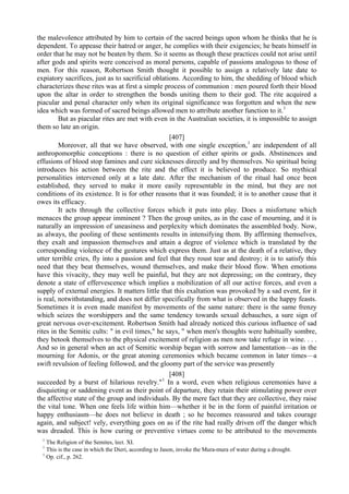 the malevolence attributed by him to certain of the sacred beings upon whom he thinks that he is
dependent. To appease their hatred or anger, he complies with their exigencies; he beats himself in
order that he may not be beaten by them. So it seems as though these practices could not arise until
after gods and spirits were conceived as moral persons, capable of passions analogous to those of
men. For this reason, Robertson Smith thought it possible to assign a relatively late date to
expiatory sacrifices, just as to sacrificial oblations. According to him, the shedding of blood which
characterizes these rites was at first a simple process of communion : men poured forth their blood
upon the altar in order to strengthen the bonds uniting them to their god. The rite acquired a
piacular and penal character only when its original significance was forgotten and when the new
idea which was formed of sacred beings allowed men to attribute another function to it.1
But as piacular rites are met with even in the Australian societies, it is impossible to assign
them so late an origin.
[407]
Moreover, all that we have observed, with one single exception,1
are independent of all
anthropomorphic conceptions : there is no question of either spirits or gods. Abstinences and
effusions of blood stop famines and cure sicknesses directly and by themselves. No spiritual being
introduces his action between the rite and the effect it is believed to produce. So mythical
personalities intervened only at a late date. After the mechanism of the ritual had once been
established, they served to make it more easily representable in the mind, but they are not
conditions of its existence. It is for other reasons that it was founded; it is to another cause that it
owes its efficacy.
It acts through the collective forces which it puts into play. Does a misfortune which
menaces the group appear imminent ? Then the group unites, as in the case of mourning, and it is
naturally an impression of uneasiness and perplexity which dominates the assembled body. Now,
as always, the pooling of these sentiments results in intensifying them. By affirming themselves,
they exalt and impassion themselves and attain a degree of violence which is translated by the
corresponding violence of the gestures which express them. Just as at the death of a relative, they
utter terrible cries, fly into a passion and feel that they roust tear and destroy; it is to satisfy this
need that they beat themselves, wound themselves, and make their blood flow. When emotions
have this vivacity, they may well be painful, but they are not depressing; on the contrary, they
denote a state of effervescence which implies a mobilization of all our active forces, and even a
supply of external energies. It matters little that this exaltation was provoked by a sad event, for it
is real, notwithstanding, and does not differ specifically from what is observed in the happy feasts.
Sometimes it is even made manifest by movements of the same nature: there is the same frenzy
which seizes the worshippers and the same tendency towards sexual debauches, a sure sign of
great nervous over-excitement. Robertson Smith had already noticed this curious influence of sad
rites in the Semitic cults: " in evil times," he says, " when men's thoughts were habitually sombre,
they betook themselves to the physical excitement of religion as men now take refuge in wine. . . .
And so in general when an act of Semitic worship began with sorrow and lamentation—as in the
mourning for Adonis, or the great atoning ceremonies which became common in later times—a
swift revulsion of feeling followed, and the gloomy part of the service was presently
[408]
succeeded by a burst of hilarious revelry."1
In a word, even when religious ceremonies have a
disquieting or saddening event as their point of departure, they retain their stimulating power over
the affective state of the group and individuals. By the mere fact that they are collective, they raise
the vital tone. When one feels life within him—whether it be in the form of painful irritation or
happy enthusiasm—he does not believe in death ; so he becomes reassured and takes courage
again, and subject! vely, everything goes on as if the rite had really driven off the danger which
was dreaded. This is how curing or preventive virtues come to be attributed to the movements
1
The Religion of the Semites, lect. XI.
1
This is the case in which the Dieri, according to Jason, invoke the Mura-mura of water during a drought.
1
Op. cif., p. 262.
 