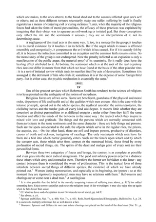 which one makes, to the cries uttered, to the blood shed and to the wounds inflicted upon one's self
or others; and as these different tortures necessarily make one suffer, suffering by itself is finally
regarded as a means of conjuring evil or curing sickness.2
Later, when the majority of the religious
forces had taken the form of moral personalities, the efficacy of these practices was explained by
imagining that their object was to appease an evil-working or irritated god. But these conceptions
only reflect the rite and the sentiments it arouses ; they are an interpretation of it, not its
determining cause.
A negligence of the ritual acts in the same way. It, too, is a menace for the group; it touches
it in its moral existence for it touches it in its beliefs. But if the anger which it causes is affirmed
ostensibly and energetically, it compensates the evil which it has caused. For if it is acutely felt by
all, it is because the infraction committed is an exception and the common faith remains entire. So
the moral unity of the group is not endangered. Now the penalty inflicted as an expiation is only a
manifestation of the public anger, the material proof of its unanimity. So it really does have the
healing effect attributed to it. At bottom, the sentiment which is at the root of the real expiatory
rites does not differ in nature from that which we have found at the basis of the other piacular rites
: it is a sort of irritated sorrow which tends to manifest itself by acts of destruction. Sometimes it is
assuaged to the detriment of him who feels it; sometimes it is at the expense of some foreign third
party. But in either case, the psychic mechanism is essentially the same.3
[409]
IV
One of the greatest services which Robertson Smith has rendered to the science of religions
is to have pointed out the ambiguity of the notion of sacredness.
Religious forces are of two sorts. Some are beneficent, guardians of the physical and moral
order, dispensers of life and health and all the qualities which men esteem : this is the case with the
totemic principle, spread out in the whole species, the mythical ancestor, the animal-protector, the
civilizing heroes and the tutelar gods of every kind and degree. It matters little whether they are
conceived as distinct personalities or as diffused energies ; under either form they fulfil the same
function and affect the minds of the believers in the same way : the respect which they inspire is
mixed with love and gratitude. The things and the persons which are normally connected with
them participate in the same sentiments and the same character : these are holy things and persons.
Such are the spots consecrated to the cult, the objects which serve in the regular rites, the priests,
the ascetics, etc.—On the other hand, there are evil and impure powers, productive of disorders,
causes of death and sickness, instigators of sacrilege. The only sentiments which men have for
them are a fear into which horror generally enters. Such are the forces upon which and by which
the sorcerer acts, those which arise from corpses or the menstrual blood, those freed by every
profanation of sacred things, etc. The spirits of the dead and malign genii of every sort are their
personified forms.
Between these two categories of forces and beings, the contrast is as complete as possible
and even goes into the most radical antagonism. The good and salutary powers repel to a distance
these others which deny and contradict them. Therefore the former are forbidden to the latter : any
contact between them is considered the worst of profanations. This is the typical form of those
interdicts between sacred things of different species, the existence of which we have already
pointed out.1
Women during menstruation, and especially at its beginning, are impure ; so at this
moment they are rigorously sequestered; men may have no relations with them.2
Bull-roarers and
churinga never come near a dead man.3
A sacrilegious
2
It is also possible that the belief in the morally tempering virtues of suffering (see above, p. 312) has added
something here. Since sorrow sanctifies and raises the religions level of Ihe worshipper, it may also raise him up again
when he falls lower than usual.
3
Cf. what we have said of expiation in our Division du travail social, pp. 64 ff.
1
See above, p. yii.
2
Spencer and'Gillen, Nat. Tr., p. 460; Nor. Tr., p. 601; Roth, North Queensland Ethnography, Bulletin No. 5, p. 24.
It is useless to multiply references for so well-known a fact.
3
However, Spencer and Gillen cite one case where churinga are placed on the head of the dead man (Nat. Tr., p.
 