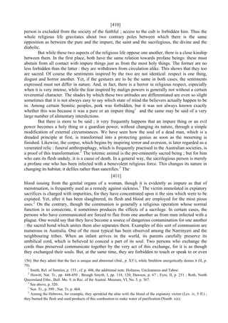 [410]
person is excluded from the society of the faithful ; access to the cult is forbidden him. Thus the
whole religious life gravitates about two contrary poles between which there is the same
opposition as between the pure and the impure, the saint and the sacrilegious, the divine and the
diabolic.
But while these two aspects of the religious life oppose one another, there is a close kinship
between them. In the first place, both have the same relation towards profane beings: these must
abstain from all contact with impure things just as from the most holy things. The former are no
less forbidden than the latter : they are withdrawn from circulation alike. This shows that they too
are sacred. Of course the sentiments inspired by the two are not identical: respect is one thing,
disgust and horror another. Yet, if the gestures are to be the same in both cases, the sentiments
expressed must not differ in nature. And, in fact, there is a horror in religious respect, especially
when it is very intense, while the fear inspired by malign powers is generally not without a certain
reverential character. The shades by which these two attitudes are differentiated are even so slight
sometimes that it is not always easy to say which state of mind the believers actually happen to be
in. Among certain Semitic peoples, pork was forbidden, but it was not always known exactly
whether this was because it was a pure or an impure thing1
and the same may be said of a very
large number of alimentary interdictions.
But there is more to be said ; it very frequently happens that an impure thing or an evil
power becomes a holy thing or a guardian power, without changing its nature, through a simple
modification of external circumstances. We have seen how the soul of a dead man, which is a
dreaded principle at first, is transformed into a protecting genius as soon as the mourning is
finished. Likewise, the corpse, which begins by inspiring terror and aversion, is later regarded as a
venerated relic : funeral anthropophagy, which is frequently practised in the Australian societies, is
a proof of this transformation.2
The totemic animal is the pre-eminently sacred being ; but for him
who eats its flesh unduly, it is a cause of death. In a general way, the sacrilegious person is merely
a profane one who has been infected with a benevolent religious force. This changes its nature in
changing its habitat; it defiles rather than sanctifies.3
The
[411]
blood issuing from the genital organs of a woman, though it is evidently as impure as that of
menstruation, is frequently used as a remedy against sickness.1
The victim immolated in expiatory
sacrifices is charged with impurities, for they have concentrated upon it the sins which were to be
expiated. Yet, after it has been slaughtered, its flesh and blood are employed for the most pious
uses.2
On the contrary, though the communion is generally a religious operation whose normal
function is to consecrate, it sometimes produces the effects of a sacrilege. In certain cases, the
persons who have communicated are forced to flee from one another as from men infected with a
plague. One would say that they have become a source of dangerous contamination for one another
: the sacred bond which unites them also separates them. Examples of this sort of communion are
numerous in Australia. One of the most typical has been observed among the Narrinyeri and the
neighbouring tribes. When an infant arrives in the world, its parents carefully preserve its
umbilical cord, which is believed to conceal a part of its soul. Two persons who exchange the
cords thus preserved communicate together by the very act of this exchange, for it is as though
they exchanged their souls. But, at the same time, they are forbidden to touch or speak to or even
156). But they admit that the fact is unique and abnormal (ibid., p. X5'/), while Strehlow energetically denies it (II, p.
79).
1
Smith, Rel. of Semites, p. 153 ; cf. p. 446, the additional note. Holiness, Uncleanness and Taboo.
2
Howitt, Nat. Tr., pp. 448-450 ; Brough Smyth, I, pp. 118, 120; Dawson, p. 67 ; Eyre, II, p. 251 ; Roth, North
Queensland Ethn., Bull. Mo. 9, in Rec. of the Austral. Museum, VI, No. 5, p. 367.
3
See above, p. 320.
1
Nor. Tr., p. 599 ; Nat. Tr; p. 464.
2
Among the Hebrews, for example, they sprinkled the altar witli the blood of the expiatory victim (Lev. iv, 5 ff.) ;
they burned the flesh and used products of this combustion to make water of purification (Numb. xix).
 