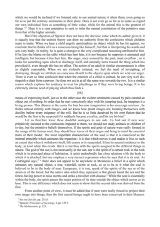 which we would be inclined if we listened only to our animal nature; it alters them, even going so
far as to put the contrary sentiments in their place. Does it not even go so far as to make us regard
our own individual lives as something of little value, while for the animal this is the greatest of
things ?1
Then it is a vain enterprise to seek to infer the mental constitution of the primitive man
from that of the higher animals.
But if the objection of Spencer does not have the decisive value which its author gives it, it
is equally true that the animist theory can draw no authority from the confusions which children
seem to make. When we hear a child angrily apostrophize an object which he has hit against, we
conclude that he thinks of it as a conscious being like himself ; but that is interpreting his words and
acts very badly. In reality, he is quite a stranger to the very complicated reasoning attributed to him.
If he lays the blame on the table which has hurt him, it is not because he supposes it animated and
intelligent, but because it has hurt him. His anger, once aroused by the pain, must overflow ; so it
looks for something upon which to discharge itself, and naturally turns toward the thing which has
provoked it, even though this has no effect. The action of an adult in similar circumstances is often
as slightly reasonable. When we are violently irritated, we feel the need of inveighing, of
destroying, though we attribute no conscious ill-will to the objects upon which we vent our anger.
There is even so little confusion that when the emotion of a child is calmed, he can very well dis-
tinguish a chair from a person : he does not act in at all the same way towards the two. It is a similar
reason which explains his tendency to treat his playthings as if they were living beings. It is his
extremely intense need of playing which thus finds a
[66]
means of expressing itself, just as in the other case the violent sentiments caused by pain created an
object out of nothing. In order that he may consciously play with his jumping-jack, he imagines it a
living person. This illusion is the easier for him because imagination is his sovereign mistress ; he
thinks almost entirely with images, and we know how pliant images are, bending themselves with
docility before every exigency of the will. But he is so little deceived by his own fiction that he
would be the first to be surprised if it suddenly became a reality, and his toy bit him!1
Let us therefore leave these doubtful analogies to one side. To find out if men were
primitively inclined to the confusions imputed to them, we should not study animals or children of
to-day, but the primitive beliefs themselves. If the spirits and gods of nature were really formed in
the image of the human soul, they should bear traces of their origin and bring to mind the essential
traits of their model. The most important characteristic of the soul is that it is conceived as the
internal principle which animates the organism : it is that which moves it and makes it live, to such
an extent that when it withdraws itself, life ceases or is suspended. It has its natural residence in the
body, at least while this exists. But it is not thus with the spirits assigned to the different things in
nature. The god of the sun is not necessarily in the sun, nor is the spirit of a certain rock in the rock
which is its principal place of habitation. A spirit undoubtedly has close relations v/ith the body to
which it is attached, but one employs a very inexact expression when he says that it is its soul. As
Codrington says,2
" there does not appear to be anywhere in Melanesia a belief in a spirit which
animates any natural object, a tree, waterfall, storm or rock, so as to be to it what the soul is
believed to be to the body of man. Europeans, it is true, speak of the spirits of the sea or of the
storm or of the forest; but the native idea which they represent is that ghosts haunt the sea and the
forest, having power to raise storms and strike a traveller with disease." While the soul is essentially
within the body, the spirit passes the major portion of its time outside the object which serves as its
base. This is one difference which does not seem to show that the second idea was derived from the
first.
From another point of view, it must be added that if men were really forced to project their
own image into things, then the first sacred beings ought to have been conceived in their likeness.
1
See our Suicide, pp. 233 ft.
1
Spencer, Principles of Sociology, I, pp. 129 f.
2
The Melanesians. p. 123.
 