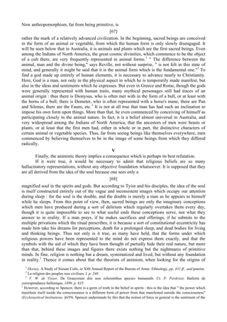 Now anthropomorphism, far from being primitive, is
[67]
rather the mark of a relatively advanced civilization. In the beginning, sacred beings are conceived
in the form of an animal or vegetable, from which the human form is only slowly disengaged. It
will be seen below that in Australia, it is animals and plants which are the first sacred beings. Even
among the Indians of North America, the great cosmic divinities, which commence to be the object
of a cult there, are very frequently represented in animal forms.1
" The difference between the
animal, man and the divine being," says Reville, not without surprise, " is not felt in this state of
mind, and generally it might be said that it is the animal form which is the fundamental one."2
To
find a god made up entirely of human elements, it is necessary to advance nearly to Christianity.
Here, God is a man, not only in the physical aspect in which he is temporarily made manifest, but
also in the ideas and sentiments which he expresses. But even in Greece and Rome, though the gods
were generally represented with human traits, many mythical personages still had traces of an
animal origin : thus there is Dionysus, who is often met with in the form of a bull, or at least with
the horns of a bull; there is Demeter, who is often represented with a horse's mane, there are Pan
and Silenus, there are the Fauns, etc.3
It is not at all true that man has had such an inclination to
impose his own form upon things. More than that, he even commenced by conceiving of himself as
participating closely in the animal nature. In fact, it is a belief almost universal in Australia, and
very widespread among the Indians of North America, that the ancestors of men were beasts or
plants, or at least that the first men had, either in whole or in part, the distinctive characters of
certain animal or vegetable species. Thus, far from seeing beings like themselves everywhere, men
commenced by believing themselves to be in the image of some beings from which they differed
radically.
V
Finally, the animistic theory implies a consequence which is perhaps its best refutation.
If it were true, it would be necessary to admit that religious beliefs are so many
hallucinatory representations, without any objective foundation whatsoever. It is supposed that they
are all derived from the idea of the soul because one sees only a
[68]
magnified soul in the spirits and gods. But according to Tyior and his disciples, the idea of the soul
is itself constructed entirely out of the vague and inconsistent images which occupy our attention
during sleep : for the soul is the double, and the double is merely a man as he appears to himself
while he sleeps. From this point of view, then, sacred beings are only the imaginary conceptions
which men have produced during a sort of delirium which regularly overtakes them every day,
though it is quite impossible to see to what useful ends these conceptions serve, nor what they
answer to in reality. If a man prays, if he makes sacrifices and offerings, if he submits to the
multiple privations which the ritual prescribes, it is because a sort of constitutional eccentricity has
made him take his dreams for perceptions, death for a prolonged sleep, and dead bodies for living
and thinking beings. Thus not only is it true, as many have held, that the forms under which
religious powers have been represented to the mind do not express them exactly, and that the
symbols with the aid of which they have been thought of partially hide their real nature, but more
than that, behind these images and figures there exists nothing but the nightmares of primitive
minds. In fine, religion is nothing but a dream, systematized and lived, but without any foundation
in reality.1
Thence it comes about that the theorists of animism, when looking for the origins of
1
Dorsey, A Study of Siouan Cults, in Xlth Annual Report of the Bureau of Amer. Ethnology, pp. 431 ff., and passim.
2
La religion des peuples поп civilises, I, p. 248.
3
V. W. de Visser, De Graecorum diis поп referentibus specie» humanafn. Ct. P. Perdrizet, Bulletin de
correspondance hellenique, 1899. p. 635.
1
However, according to Spencer, there is a germ of truth in the belief in spirits : this is the idea that " the power which
manifests itself inside the consciousness is a different form of power from that manifested outside the consciousness"
(Ecclesiastical Institutions, §659). Spencer understands by this that the notion of force in general is the sentiment of the
 