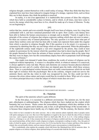 religious thought, content themselves with a small outlay of energy. When they think that they have
explained how men have been induced to imagine beings of a strange, vaporous form, such as those
they see in their dreams, they think the problem is resolved.
In reality, it is not even approached. It is inadmissible that systems of ideas like religions,
which have held so considerable a place in history, and to which, in all times, men have come to
receive the energy which they must have to live, should be made up of a tissue of illusions. To-day
we are beginning to
[69]
realize that law, morals and even scientific thought itself were born of religion, were for a long time
confounded with it, and have remained penetrated with its spirit. How could a vain fantasy have
been able to fashion the human consciousness so strongly and so durably ? Surely it ought to be a
principle of the science of religions that religion expresses nothing which does not exist in nature ;
for there are sciences only of natural phenomena. The only question is to learn from what part of
nature these realities come and what has been able to make men represent them under this singular
form which is peculiar to religious thought. But if this question is to be raised, it is necessary to
commence by admitting that they are real things which are thus represented. When the philosophers
of the eighteenth century made religion a vast error imagined by the priests, they could at least
explain its persistence by the interest which the sacerdotal class had in deceiving the people. But if
the people themselves have been the artisans of these systems of erroneous ideas at the same time
that they were its dupes, how has this extraordinary dupery been able to perpetuate itself all through
the course of history ?
One might even demand if under these conditions the words of science of religions can be
employed without impropriety. A science is a discipline which, in whatever manner it is conceived,
is always applied to some real data. Physics and chemistry are sciences because physico-chemical
phenomena are real, and of a reality which does not depend upon the truths which these sciences
show. There is a psychological science because there are really consciousnesses which do not hold
their right of existence from the psychologist. But on the contrary, religion could not survive the
animistic theory and the day when its truth was recognized by men, for they could not fail to
renounce the errors whose nature and origin would thus be revealed to them. What sort of a science
is it whose principal discovery is that the subject of which it treats does not exist ?
[70]
CHAPTER III
LEADING CONCEPTIONS OF THE ELEMENTARY RELIGION — continued
II.—Naturism
The spirit of the naturistic school is quite different.
In the first place, it is recruited in a different environment. The animists are, for the most
part, ethnologists or anthropologists. The religions which they have studied are the crudest which
humanity has ever known. Hence comes the extraordinary importance which they attribute to the
souls of the dead, to spirits and to demons, and, in fact, to all spiritual beings of the second order : it
is because these religions know hardly any of a higher order.1
On the contrary, the theories which
force which we have extended to the entire universe ; this is what animism admits implicitly when it peoples nature
with spirits analogous to our own. But even if this hypothesis in regard to the way in which the idea of force is formed
were true—and it requires important reservations which we shall make (Bk. Ill, ch. iii, § 3)—it has nothing religious
about it ; it belongs to no cult. It thus remains that the system of religious symbols and rites, the classification of things
into sacred and profane, all that which is really religious in religion, corresponds to nothing in reality. Also, this germ of
truth, of which he speaks, is still more a germ of error, for if it be true that the forces of nature and those of the mind are
related, they are profoundly distinct, and one exposes himself to grave misconceptions in identifying them.
1
This is undoubtedly what explains the sympathy which folk-lorists like Mannhardt have felt for animistic ideas. In
popular religions as in inferior religions, these spiritual beings of a second order hold the first place.
 