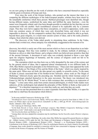 we are now going to describe are the work of scholars who have concerned themselves especially
with the great civilizations of Europe and Asia.
Ever since the work of the Grimm brothers, who pointed out the interest that there is in
comparing the different mythologies of the Indo-European peoples, scholars have been struck by
the remarkable similarities which these present. Mythical personages were identified who, though
having different names, symbolized the same ideas and fulfilled the same functions ; even the
names were frequently related, and it has been thought possible to establish the fact that they are not
unconnected with one another. Such resemblances seemed to be explicable only by a common
origin. Thus they were led to suppose that these conceptions, so varied in appearance, really came
from one common source, of which they were only diversified forms, and which it was not
impossible to discover. By the comparative method, they believed one should be able to go back,
beyond these great religions, to a much more ancient system of ideas, and to the really primitive
religion, from which the others were derived.
The discovery of the Vedas aided greatly in stimulating these ambitions. In the Vedas,
scholars had a written text, whose antiquity was undoubtedly exaggerated at the moment of its
[71]
discovery, but which is surely one of the most ancient which we have at our disposition in an Indo-
European language. Here they were enabled to study, by the ordinary methods of philology, a
literature as old as or older than Homer, and a religion which was believed more primitive than that
of the ancient Germans. A document of such value was evidently destined to throw a new light
upon the religious beginnings of humanity, and the science of religions could not fail to be
revolutionized by it.
The conception which was thus born was so fully demanded by the state of the science and
by the general march of ideas, that it appeared almost simultaneously in two different lands. In
1856, Max Miiller exposed its principles in his Oxford Essays.1
Three years later appeared the work
of Adalbert Kuhn on The Origin of Fire and the Drink of the Gods,2
which was clearly inspired by
the same spirit. When once set forth, the idea spread very rapidly in scientific circles. To the name
of Kuhn is closely associated that of his brother-in-law Schwartz, whose work on The Origin of
Mythology3
followed closely upon the preceding one. Steinthal and the whole German school of
Volkerpsychologie attached themselves to the same movement. The theory was introduced into
France in 1863 by M. Michel Breal.4
It met so little resistance that, according to an expression of
Gruppe,5
" a time came when, aside from certain classical philologists, to whom Vedic studies were
unknown, all the mythologists had adopted the principles of Max Miiller or Kuhn as their point of
departure." 6
It is therefore important to see what they really are, and what they are worth.
Since no one has presented them in a more systematic form than Max Miiller, it is upon his
work that we shall base the description which follows.7
1
In the essay entitled Comparative Mythology (pp. 47 ff).
2
Herahhunft des Feuers und Goltertranks, Berlin, 1859 (a new edition was given by Ernst Kuhn in 1886). Cf. Der
Schuss des Wilden Jdgers auf den Sonnen-hirsch. Zeitschrift f. d. Phil., I, 1869, pp. 89-169. Entwichelungsstufen des
Mythns. Abhandl. d. Berl. Akad., 1873.
3
Der Urfprung der Mythologie, Berlin, 1860.
4
In his book Hercule et Cacus. Etude de myihologie compares. Max Miiller's Comparative Mythology is there
signalized as a work " which marks a new epoch in the history of Mythology " (p. 12).
5
Die Griechischen Kutie und Mythen, I, p. 78.
6
Among others who have adopted this conception may be cited Renan. See his Nouvelles etudes d'histoire religieuse,
1884, p. 31.
7
Aside from the Comparative Mythology, the works where Max Miiller has exposed his general theories on religion
are : Hibbert Lectures (1878) under the title The Origin and Development of Religion; Natural Religion (1889) ;
Physical Religion (1890) ; Anthropological Religion (1892) ; Theosop'i v, or Psychological Religion (1893) ;
Contributions to the Science of Mythology (1897). Since his mythological theories are closely related to his philosophy
of language, these works should be consulted in connection with the ones consecrated to language or logic, especially
Lectures on the Science of Language, and The Science of Thought.
 