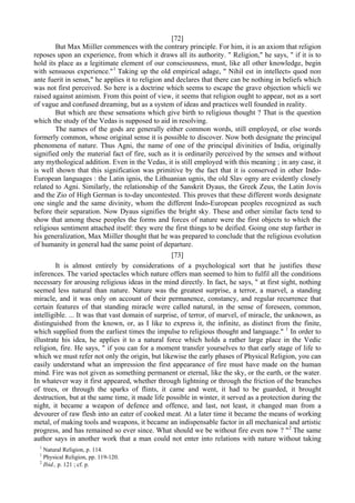 [72]
But Max Miiller commences with the contrary principle. For him, it is an axiom that religion
reposes upon an experience, from which it draws all its authority. " Religion," he says, " if it is to
hold its place as a legitimate element of our consciousness, must, like all other knowledge, begin
with sensuous experience."1
Taking up the old empirical adage, " Nihil est in intellect» quod поп
ante fuerit in sensn," he applies it to religion and declares that there can be nothing in beliefs which
was not first perceived. So here is a doctrine which seems to escape the grave objection whicli we
raised against animism. From this point of view, it seems that religion ought to appear, not as a sort
of vague and confused dreaming, but as a system of ideas and practices well founded in reality.
But which are these sensations which give birth to religious thought ? That is the question
which the study of the Vedas is supposed to aid in resolving.
The names of the gods are generally either common words, still employed, or else words
formerly common, whose original sense it is possible to discover. Now both designate the principal
phenomena of nature. Thus Agni, the name of one of the principal divinities of India, originally
signified only the material fact of fire, such as it is ordinarily perceived by the senses and without
any mythological addition. Even in the Vedas, it is still employed with this meaning ; in any case, it
is well shown that this signification was primitive by the fact that it is conserved in other Indo-
European languages : the Latin ignis, the Lithuanian ugnis, the old Slav ogny are evidently closely
related to Agni. Similarly, the relationship of the Sanskrit Dyaus, the Greek Zeus, the Latin Jovis
and the Zio of High German is to-day uncontested. This proves that these different words designate
one single and the same divinity, whom the different Indo-European peoples recognized as such
before their separation. Now Dyaus signifies the bright sky. These and other similar facts tend to
show that among these peoples the forms and forces of nature were the first objects to which the
religious sentiment attached itself: they were the first things to be deified. Going one step farther in
his generalization, Max Miiller thought that he was prepared to conclude that the religious evolution
of humanity in general had the same point of departure.
[73]
It is almost entirely by considerations of a psychological sort that he justifies these
inferences. The varied spectacles which nature offers man seemed to him to fulfil all the conditions
necessary for arousing religious ideas in the mind directly. In fact, he says, " at first sight, nothing
seemed less natural than nature. Nature was the greatest surprise, a terror, a marvel, a standing
miracle, and it was only on account of their permanence, constancy, and regular recurrence that
certain features of that standing miracle were called natural, in the sense of foreseen, common,
intelligible. ... It was that vast domain of surprise, of terror, of marvel, of miracle, the unknown, as
distinguished from the known, or, as I like to express it, the infinite, as distinct from the finite,
which supplied from the earliest times the impulse to religious thought and language." 1
In order to
illustrate his idea, he applies it to a natural force which holds a rather large place in the Vedic
religion, fire. He says, " if you can for a moment transfer yourselves to that early stage of life to
which we must refer not only the origin, but likewise the early phases of Physical Religion, you can
easily understand what an impression the first appearance of fire must have made on the human
mind. Fire was not given as something permanent or eternal, like the sky, or the earth, or the water.
In whatever way it first appeared, whether through lightning or through the friction of the branches
of trees, or through the sparks of flints, it came and went, it had to be guarded, it brought
destruction, but at the same time, it made life possible in winter, it served as a protection during the
night, it became a weapon of defence and offence, and last, not least, it changed man from a
devourer of raw flesh into an eater of cooked meat. At a later time it became the means of working
metal, of making tools and weapons, it became an indispensable factor in all mechanical and artistic
progress, and has remained so ever since. What should we be without fire even now ? "2
The same
author says in another work that a man could not enter into relations with nature without taking
1
Natural Religion, p. 114.
1
Physical Religion, pp. 119-120.
2
Ibid., p. 121 ; cf. p.
 