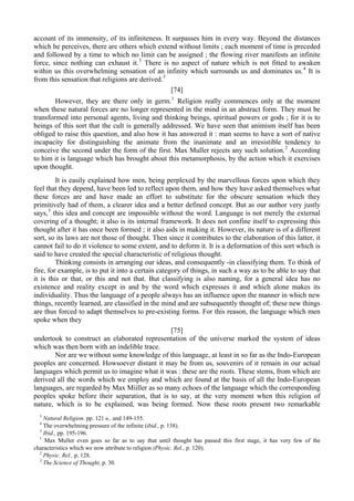 account of its immensity, of its infiniteness. It surpasses him in every way. Beyond the distances
which he perceives, there are others which extend without limits ; each moment of time is preceded
and followed by a time to which no limit can be assigned ; the flowing river manifests an infinite
force, since nothing can exhaust it.3
There is no aspect of nature which is not fitted to awaken
within us this overwhelming sensation of an infinity which surrounds us and dominates us.4
It is
from this sensation that religions are derived.5
[74]
However, they are there only in germ.1
Religion really commences only at the moment
when these natural forces are no longer represented in the mind in an abstract form. They must be
transformed into personal agents, living and thinking beings, spiritual powers or gods ; for it is to
beings of this sort that the cult is generally addressed. We have seen that animism itself has been
obliged to raise this question, and also how it has answered it : man seems to have a sort of native
incapacity for distinguishing the animate from the inanimate and an irresistible tendency to
conceive the second under the form of the first. Max Muller rejects any such solution.2
According
to him it is language which has brought about this metamorphosis, by the action which it exercises
upon thought.
It is easily explained how men, being perplexed by the marvellous forces upon which they
feel that they depend, have been led to reflect upon them, and how they have asked themselves what
these forces are and have made an effort to substitute for the obscure sensation which they
primitively had of them, a clearer idea and a better defined concept. But as our author very justly
says,3
this idea and concept are impossible without the word. Language is not merely the external
covering of a thought; it also is its internal framework. It does not confine itself to expressing this
thought after it has once been formed ; it also aids in making it. However, its nature is of a different
sort, so its laws are not those of thought. Then since it contributes to the elaboration of this latter, it
cannot fail to do it violence to some extent, and to deform it. It is a deformation of this sort which is
said to have created the special characteristic of religious thought.
Thinking consists in arranging our ideas, and consequently -in classifying them. To think of
fire, for example, is to put it into a certain category of things, in such a way as to be able to say that
it is this or that, or this and not that. But classifying is also naming, for a general idea has no
existence and reality except in and by the word which expresses it and which alone makes its
individuality. Thus the language of a people always has an influence upon the manner in which new
things, recently learned, are classified in the mind and are subsequently thought of; these new things
are thus forced to adapt themselves to pre-existing forms. For this reason, the language which men
spoke when they
[75]
undertook to construct an elaborated representation of the universe marked the system of ideas
which was then born with an indelible trace.
Nor are we without some knowledge of this language, at least in so far as the Indo-European
peoples are concerned. Howsoever distant it may be from us, souvenirs of it remain in our actual
languages which permit us to imagine what it was : these are the roots. These stems, from which are
derived all the words which we employ and which are found at the basis of all the Indo-European
languages, are regarded by Max Miiller as so many echoes of the language which the corresponding
peoples spoke before their separation, that is to say, at the very moment when this religion of
nature, which is to be explained, was being formed. Now these roots present two remarkable
3
Natural Religion, pp. 121 в., and 149-155.
4
The overwhelming pressure of the infinite (ibid., p. 138).
5
Ibid., pp. 195-196.
1
Max Muller even goes so far as to say that until thought has passed this first stage, it has very few of the
characteristics which we now attribute to religion (Physic. Rel., p. 120).
2
Physic. Rel., p. 128.
3
The Science of Thought, p. 30.
 