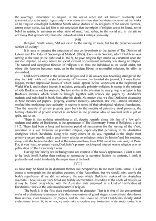 the sovereign importance of religion in the social order and set himself resolutely and
systematically to its study. Apparently it was about this time that Durkheim encountered the works
of the English ethnologist Robertson Smith whose studies of the religions of the ancient Semites,
among other works, had led him to the conclusion that the origins of religion are to be found, not in
belief in spirits, in animism or other state of mind, but, rather, in the social act, in the rite or
ceremony that symbolically binds the individual to his kinship community.
[VII]
Religion, Smith wrote, "did not exist for the saving of souls, but for the preservation and
welfare of society."
It is easy to imagine the attraction of such an hypothesis to the author of The Division of
Labour and The Rules of Sociological Method. (1895). Even in his Suicide, which Durkheim was
writing at the time (to be published in 1897), he gave religion high marks as a restraint upon the
suicidal impulse, but only where the social element of communal authority was strong in religion.
The natural and aboriginal function of religion is to bind the individual to the social order, but
where this function becomes weak, as in the modern liberal or rationalist religions, its effect is
diminished.
Durkheim's interest in the nature of religion and in its sources was becoming stronger all the
time. In 1898, while still at the University of Bordeaux, he founded the journal, L'Annee Socio-
logique, twelve impressive issues of which would appear before suspension at the beginning of
World War I, and in these interest in religion, especially primitive religion, is strong in the writings
of both Durkheim and his students. No less visible is the attention he was giving to religion in his
Bordeaux lectures, which would be brought together with articles and papers by Durkheim's
students and published in book form after his death. No matter what we find Durkheim discussing
in these lectures and papers—property, contract, morality, education, law, etc.—almost invariably
we find him explaining their authority in society in terms of their aboriginal religious foundations.
Thus the sanctity of private property goes back to the sanctity of primitive ritual property; the
binding character of private contract is anchored in the primitive idea of covenant with a god or
spirit, and so on.
There is thus nothing astonishing at all, despite remarks along this line of a few early
students and critics of Durkheim, in the appearance of The Elementary Forms of Religious Life in
1912. There had been a long and intensive period of preparation for the writing of the b'ook,
saturation in a vast literature on primitive religion, especially that pertaining to the Australian
aborigines which Durkheim, along with many others in his day, regarded as the single most
primitive extant people, and a good many articles on religious topics by himself and his students,
along with the lectures he delivered at Bordeaux and then, from 1902 on, at the University of Paris.
For, at very least, seventeen years, Durkheim's primary sociological interest was in religion prior to
publication of The Elementary Forms.
Having now briefly set the background and context of the book's appearance, I want to turn
to the book itself. Rather than seeking to summarize in narrative fashion its contents, I think it
preferable and useful to identify the major aims of the book
[VIII]
as these may be found in its dominant themes and perspectives. In the most literal sense, it is of
course a monograph on the religious customs of the Australians, but we should miss utterly the
book's significance if we did not observe the uses which Durkheim makes of his Australian
materials. These uses are very broad and highly interpretative, extending to the whole of religion as
it may be found everywhere, with the Australian data employed as a kind of verification of
Durkheim's views on the universal character of religion.
The book is in the first place evolutionary in character. That it is free of the conventional
marks of evolutionary treatments in his day—successions of grand stages, cross-cultural data drawn
from dozens, even hundreds, of peoples, and the like—does not offset Durkheim's clearly stated
evolutionary intent. If, he writes, we undertake to explain any institution in the social order, it is
 