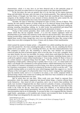 characteristics, which, it is true, have as yet been observed only in this particular group of
languages, but which our author believes to be present equally in the other linguistic families.1
In the first place, the roots are general; that is to say that they do not express particular
things and individuals, but types, and even types of an extreme generality. They represent the most
general themes of thought; one finds there, as though fixed and crystallized, those fundamental
categories of the intellect which at every moment in history dominate the entire mental life, the
arrangement of which philosophers have many times attempted to reconstruct.2
Secondly, the types to which they correspond are types of action, and not of objects. They
translate the most general manners of acting which are to be observed among living beings and
especially among men ; they are such actions as striking, pushing, rubbing, lying down, getting up,
pressing, mounting, descending, walking, etc. In other words, men generalized and named their
principal ways of acting before generalizing and naming the phenomena of nature.3
Owing to their extreme generality, these words could easily be extended to all sorts of
objects which they did not originally include ; it is even this extreme suppleness which has
permitted them to give birth to the numerous words which are derived from them. Then when men,
turning towards things, undertook to name them, that they might be able to think about them, they
applied these words to them, though they were in no way designed for them. But, owing to their
origin, these were able to designate the forces of nature only by means of their manifestations
[76]
which seemed the nearest to human actions : a thunderbolt was called something that tears up the
soil or that spreads fire ; the wind, something that sighs or whistles ; the sun, something that throws
golden arrows across space ; a river, something that flows, etc. But since natural phenomena were
thus compared to human acts, this something to which they were attached was necessarily
conceived under the form of personal agents, more or less like men. It was only a metaphor, but it
was taken literally; the error was inevitable, for science, which alone could dispel the illusion, did
not yet exist. In a word, since language was made of human elements, translating human states, it
could not be applied to nature without transforming it.1
Even to-day, remarks M. Breal, it forces us
in a certain measure to represent things from this angle. " We do not express an idea, even one
designating a simple quality, without giving it a gender, that is to say, a sex ; we cannot speak of an
object, even though it be considered in a most general fashion, without determining it by an article ;
every subject of a sentence is presented as an active being, every idea as an action, and every action,
be it transitory or permanent, is limited in its duration by the tense in which we put the verb." 2
Our
scientific training enables us to rectify the errors which language might thus suggest to us ; but the
influence of the word ought to be all-powerful when it lias no check. Language thus superimposes
upon the material world, such as it is revealed to our senses, a new world, composed wholly of
spiritual beings which it has created out of nothing and which have been considered as the causes
determining physical phenomena ever since.
But its action does not stop there. When words were once forged to represent these
personalities which the popular imagination had placed behind things, a reaction affected these
words themselves : they raised all sorts of questions, and it was to resolve these problems that
myths were invented. It happened that one object received a plurality of names, corresponding to
the plurality of aspects under which it was presented in experience ; thus there are more than twenty
words in the Vedas for the sky. Since these words were different, it was believed that they
corresponded to so many distinct personalities. But at the same time, it was strongly felt that these
same personalities had an air of relationship. To account for that, it was imagined that they formed a
single family ; genealogies, a civil condition and a history were invented for them. In other cases,
different things were designated by the same term : to explain these
1
Natural Religion, pp. 393 в.
2
Physic. Rel.. p. 133 ; The Science of Thought, p. 219 ; Lectures on the Science of Language, II, pp. i ff.
3
The Science of Thought, p. 272.
1
The Science of Thought, I, p. 327 ; Physic. Rel., pp. 125 ff.
2
Melanges de mythologie et de (inguistiyue, p. 8.
 