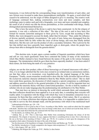 [77]
homonyms, it was believed that the corresponding things were transformations of each other, and
new fictions were invented to make these metamorphoses intelligible. Or again, a word which had
ceased to be understood, was the origin of fables designed to give it a meaning. The creative work
of language continued then, making constructions ever more and more complex, and then
mythology came to endow each god with a biography, ever more and more extended and complete,
the result of all of which was that the divine personalities, at first confounded with things, finally
distinguished and determined themselves.
This is how the notion of the divine is said to have been constructed. As for the religion of
ancestors, it was only a reflection of this other.1
The idea of the soul is said to have been first
formed for reasons somewhat analogous to those given by Tyior, except that according to Max
Muller, they were designed to account for death, rather than for dreams.2
Then, under the influence
of diverse, partially accidental, circumstances,3
the souls of men, being once disengaged from the
body, were drawn little by little within the circle of divine beings, and were thus finally deified
themselves. But this new cult was the product of only a secondary formation. This is proven by the
fact that deified men have generally been imperfect gods or demi-gods, whom the people have
always been able to distinguish from the genuine-deities.4
II
This doctrine rests, in part, upon a certain number of linguistic postulates which have been
and still aw very much questioned. Some have contested the reality of many of the similarities
which Max Muller claimed to have found between the names of the gods in the various European
languages. The interpretation which he gave them has been especially doubted : it has been asked if
these names, far from being the mark of a very primitive
[78]
religion, are not the slow product, either of direct borrowings or of natural intercourse with others.1
Also, it is no longer admitted that the roots once existed in an isolated state as autonomous realities,
nor that they allow us to reconstruct, even hypotheti-cally, the original language of the Indo-
Europeans.2
Finally, recent researches would tend to show that the Vedic divinities did not all have
the exclusively naturistic character attributed to them by Max Muller and his school.3
But we shall
leave aside those questions, the discussion of which requires a special competence as a philologist,
and address ourselves directly to the general principles of the system. It will be important here not
to confound the naturistic theory with these controverted postulates ; for this is held by numbers of
scholars who do not make language play the predominating role attributed to it by Max Muller.
That men have an interest in knowing the world which surrounds them, and consequently
that their reflection should have been applied to it at an early date, is something that everyone will
readily admit. Co-operation with the things with which they were in immediate connection was so
necessary for them that they could not fail to seek a knowledge of their nature. But if, as naturism
pretends, it is of these reflections that religious thought was bom, it is impossible to explain how it
was able to survive the first attempts made, arid the persistence with which it has maintained itself
1
Anthropological Religion, pp. 128—130.
2
This explanation is not as good as that of Tyior. According to Max Muller. men could not admit that life stopped
with death ; therefore they concluded that there were two beings within them, one of which survived the body. But it is
hard to see what made them think that life continued after the body was decomposed.
3
For the details, see Anthrop. Rel., pp. 351 ff.
4
Anthrop. Ret., p. 130.—This is what keeps Max Muller from considering Christianity the climax of all this
development. The religion of ancestors, he says, supposes that there is something divine in man. Now is that idea not
the one at the basis of the teaching of Christ ? (ibid., pp. 378 ff.). It is useless to insist upon the strangeness of the
conception which makes Christianity the latest of the cults of the dead.
1
See the discussion of the hypothesis in Gruppe, Griechishen Kulte und Mythen. pp. 79-184.
2
bee Meillet, Introduction и Vetude comparative des langues indo-europeennes, P. 1х9. ythra, ia. Journal Asiatique,
X, No. i, July-August, 1907, pp. 143 ff.
3
Uldenberg, Die Religion des Vedas, pp. 59 ff. ; Meillet, Le dieu Iranien
 