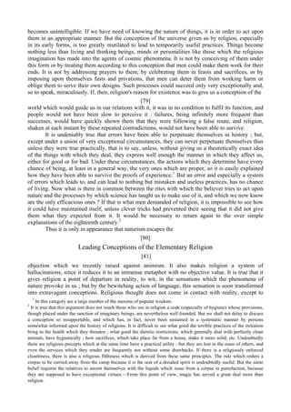 becomes unintelligible. If we have need of knowing the nature of things, it is in order to act upon
them in an appropriate manner. But the conception of the universe given us by religion, especially
in its early forms, is too greatly mutilated to lead to temporarily useful practices. Things become
nothing less than living and thinking beings, minds or personalities like those which the religious
imagination has made into the agents of cosmic phenomena. It is not by conceiving of them under
this form or by treating them according to this conception that men could make them work for their
ends. It is not by addressing prayers to them, by celebrating them in feasts and sacrifices, or by
imposing upon themselves fasts and privations, that men can deter them from working harm or
oblige them to serve their own designs. Such processes could succeed only very exceptionally and,
so to speak, miraculously. If, then, religion's reason for existence was to give us a conception of the
[79]
world which would guide us in our relations with it, it was in no condition to fulfil its function, and
people would not have been slow to perceive it : failures, being infinitely more frequent than
successes, would have quickly shown them that they were following a false route, and religion,
shaken at each instant by these repeated contradictions, would not have been able to survive.
It is undeniably true that errors have been able to perpetuate themselves in history ; but,
except under a union of very exceptional circumstances, they can never perpetuate themselves thus
unless they were true practically, that is to say, unless, without giving us a theoretically exact idea
of the things with which they deal, they express well enough the manner in which they affect us,
either for good or for bad. Under these circumstances, the actions which they determine have every
chance of being, at least in a general way, the very ones which are proper, so it is easily explained
how they have been able to survive the proofs of experience.1
But an error and especially a system
of errors which leads to, and can lead to nothing but mistaken and useless practices, has no chance
of living. Now what is there in common between the rites with which the believer tries to act upon
nature and the processes by which science has taught us to make use of it, and which we now know
are the only efficacious ones ? If that is what men demanded of religion, it is impossible to see how
it could have maintained itself, unless clever tricks had prevented their seeing that it did not give
them what they expected from it. It would be necessary to return again to the over simple
explanations of the eighteenth century.2
Thus it is only in appearance that naturism escapes the
[80]
Leading Conceptions of the Elementary Religion
[81]
objection which we recently raised against animism. It also makes religion a system of
hallucinations, since it reduces it to an immense metaphor with no objective value. It is true that it
gives religion a point of departure in reality, to wit, in the sensations which the phenomena of
nature provoke in us ; but by the bewitching action of language, this sensation is soon transformed
into extravagant conceptions. Religious thought does not come in contact with reality, except to
1
In this category are a large number of the maxims of popular wisdom.
2
It is true that this argument does not touch those wlio see in religion a code (especially of hygiene) whose provisions,
though placed under the sanction of imaginary beings, are nevertheless well founded. But we shall not delay to discuss
a conception so insupportable, and which has, in fact, never been sustained in a systematic manner by persons
somewhat informed upon the history of religions. It is difficult to see what good the terrible practices of the initiation
bring to the health which they threaten ; what good the dietetic restrictions, which generally deal with perfectly clean
animals, have hygienically ; how sacrifices, which take place far from a house, make it more solid, etc. Undoubtedly
there are religious precepts which at the same time have a practical utility ; but they are lost in the mass of others, and
even the services which they render are frequently not without some drawbacks. If there is a religiously enforced
cleanliness, there is also a religious filthiness which is derived from these same principles. The rule which orders a
corpse to be carried away from the camp because it is the seat of a dreaded spirit is undoubtedly useful. But the same
belief requires the relatives to anoint themselves with the liquids which issue from a corpse in putrefaction, because
they are supposed to have exceptional virtues.—From this point of view, magic has served a great deal more than
religion.
 