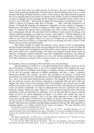 cover it at once with a thick veil which conceals its real forms : this veil is the tissue of fabulous
beliefs which mythology brought forth. Thus the believer, like the delirious man, lives in a world
peopled with beings and things which have only a verbal existence. Max Muller himself recognized
this, for he regarded myths as the product of a disease of the intellect. At first, he attributed them to
a disease of language, but since language and the intellect are inseparable for him, what is true of
the one is true of the other. " When trying to explain the inmost nature of mythology," he says, " I
called it a disease of Language rather than of Thought. . . . After I had fully explained in my
Science of Thought that language and thought are inseparable, and that a disease of language is
therefore the same thing as a disease of thought, no doubt ought to have. remained as to what I
meant. To represent the supreme God as committing every kind of crime, as being deceived by
men, as being angry with his wife and violent with his children, is surely a proof of a disease, of an
unusual condition of thought, or, to speak more clearly, of real madness."1
And this argument is not
valid merely against Max Muller and his theory, but against the very principle of naturism, in
whatever way it may be applied. Whatever we may do, if religion has as its principal object the
expression of the forces of nature, it is impossible to see in it anything more than a system of lying
fictions, whose survival is incomprehensible.
Max Muller thought he escaped this objection, whose gravity he felt, by distinguishing
radically between mythology and religion, and by putting the first outside the second. He claims the
right of reserving the name of religion for only those beliefs which conform to the prescriptions of a
sane moral system and a rational theology. The myths were parasitic growths which, under the
influence of language, attached themselves upon these fundamental conceptions, and denatured
them. Thus the belief in Zeus was religious in so far as the Greeks considered him the supreme
God, father of humanity, protector of laws, avenger of crimes, etc. ; but all that which concerned
[82]
the biography of Zeus, his marriages and his adventures, was only mythology.1
But this distinction is arbitrary. It is true that mythology has an aesthetic interest as well as
one for the history of religions; but it is one of the essential elements of the religious life, never-
theless. If the myth were withdrawn from religion, it would be necessary to withdraw the rite also ;
for the rites are generally addressed to definite personalities who have a name, a character,
determined attributes and a history, and they vary according to the manner in which these
personalities are conceived. The cult rendered to a divinity depends upon the character attributed to
him ; and it is the myth which determines this character. Very frequently, the rite is nothing more
than the myth put in action; the Christian communion is inseparable from the myth of the Last
Supper, from which it derives all its meaning. Then if all mythology is the result of a sort of verbal
delirium, the question which we raised remains intact: the existence, and especially the persistence
of the cult become inexplicable. It is hard to understand how men have continued to do certain
things for centuries without any object. Moreover, it is not merely the peculiar traits of the divine
personalities which are determined by mythology ; the very idea that there are gods or spiritual
beings set above the various departments of nature, in no matter what manner they may be
represented, is essentially mythical.2
Now if all that which appertains to the notion of gods
conceived as cosmic agents is blotted out of the religions of the past, what remains ? The idea of a
divinity in itself, of a transcendental power upon which man depends and upon which he supports
himself ? But that is only an abstract and philosophic conception which has been fully realized in no
historical religion ; it is without interest for the science of religions.3
We must therefore avoid
1
Contributions to the Science of Mythology, I, pp. 68 f.
1
Lectures on the Science of Language. II, p. 456 fi. ; Physic. Rel., pp. 276 ff.— Also Breal, Melanges, p. 6, " To
bring the necessary clarity into this question of the origin of mythology, it is necessary to distinguish carefully the gods.
which are the immediate product of the human intelligence, from the fables, which are its indirect and involuntary
product."
2
Max Muller recognized this. See Physic. Rel., p. 132, and Comparative Mythology, p. 58. " The gods are nomina
and not numina, names without being and not beings without name."
3
It is true that Max Muller held that for the Greeks, " Zeus was, and remained, in spite of all mythological
obscurations, the name of the Supreme Deity " (Science of Language, II, p. 478). We shall not dispute this assertion,
 