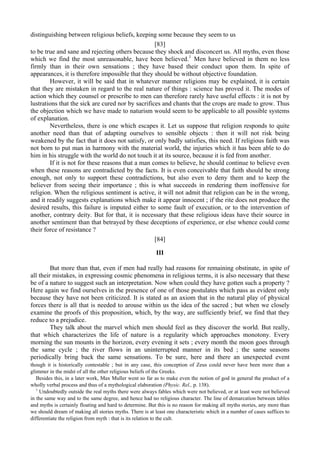 distinguishing between religious beliefs, keeping some because they seem to us
[83]
to be true and sane and rejecting others because they shock and disconcert us. All myths, even those
which we find the most unreasonable, have been believed.1
Men have believed in them no less
firmly than in their own sensations ; they have based their conduct upon them. In spite of
appearances, it is therefore impossible that they should be without objective foundation.
However, it will be said that in whatever manner religions may be explained, it is certain
that they are mistaken in regard to the real nature of things : science has proved it. The modes of
action which they counsel or prescribe to men can therefore rarely have useful effects : it is not by
lustrations that the sick are cured nor by sacrifices and chants that the crops are made to grow. Thus
the objection which we have made to naturism would seem to be applicable to all possible systems
of explanation.
Nevertheless, there is one which escapes it. Let us suppose that religion responds to quite
another need than that of adapting ourselves to sensible objects : then it will not risk being
weakened by the fact that it does not satisfy, or only badly satisfies, this need. If religious faith was
not born to put man in harmony with the material world, the injuries which it has been able to do
him in his struggle with the world do not touch it at its source, because it is fed from another.
If it is not for these reasons that a man comes to believe, he should continue to believe even
when these reasons are contradicted by the facts. It is even conceivable that faith should be strong
enough, not only to support these contradictions, but also even to deny them and to keep the
believer from seeing their importance ; this is what succeeds in rendering them inoffensive for
religion. When the religious sentiment is active, it will not admit that religion can be in the wrong,
and it readily suggests explanations which make it appear innocent ; if the rite does not produce the
desired results, this failure is imputed either to some fault of execution, or to the intervention of
another, contrary deity. But for that, it is necessary that these religious ideas have their source in
another sentiment than that betrayed by these deceptions of experience, or else whence could come
their force of resistance ?
[84]
III
But more than that, even if men had really had reasons for remaining obstinate, in spite of
all their mistakes, in expressing cosmic phenomena in religious terms, it is also necessary that these
be of a nature to suggest such an interpretation. Now when could they have gotten such a property ?
Here again we find ourselves in the presence of one of those postulates which pass as evident only
because they have not been criticized. It is stated as an axiom that in the natural play of physical
forces there is all that is needed to arouse within us the idea of the sacred ; but when we closely
examine the proofs of this proposition, which, by the way, are sufficiently brief, we find that they
reduce to a prejudice.
They talk about the marvel which men should feel as they discover the world. But really,
that which characterizes the life of nature is a regularity which approaches monotony. Every
morning the sun mounts in the horizon, every evening it sets ; every month the moon goes through
the same cycle ; the river flows in an uninterrupted manner in its bed ; the same seasons
periodically bring back the same sensations. To be sure, here and there an unexpected event
though it is historically contestable ; but in any case, this conception of Zeus could never have been more than a
glimmer in the midst of all the other religious beliefs of the Greeks.
Besides this, in a later work, Max Muller went so far as to make even the notion of god in general the product of a
wholly verbal process and thus of a mythological elaboration (Physic. Rel., p. 138).
1
Undoubtedly outside the real myths there were always fables which were not believed, or at least were not believed
in the same way and to the same degree, and hence had no religious character. The line of demarcation between tables
and myths is certainly floating and hard to determine. But this is no reason for making all myths stories, any more than
we should dream of making all stories myths. There is at least one characteristic which in a number of cases suffices to
differentiate the religion from myth : that is its relation to the cult.
 