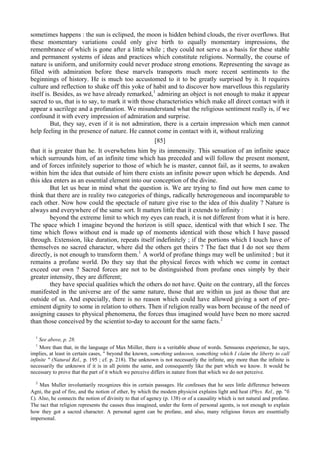 sometimes happens : the sun is eclipsed, the moon is hidden behind clouds, the river overflows. But
these momentary variations could only give birth to equally momentary impressions, the
remembrance of which is gone after a little while ; they could not serve as a basis for these stable
and permanent systems of ideas and practices which constitute religions. Normally, the course of
nature is uniform, and uniformity could never produce strong emotions. Representing the savage as
filled with admiration before these marvels transports much more recent sentiments to the
beginnings of history. He is much too accustomed to it to be greatly surprised by it. It requires
culture and reflection to shake off this yoke of habit and to discover how marvellous this regularity
itself is. Besides, as we have already remarked,1
admiring an object is not enough to make it appear
sacred to us, that is to say, to mark it with those characteristics which make all direct contact with it
appear a sacrilege and a profanation. We misunderstand what the religious sentiment really is, if we
confound it with every impression of admiration and surprise.
But, they say, even if it is not admiration, there is a certain impression which men cannot
help feeling in the presence of nature. He cannot come in contact with it, without realizing
[85]
that it is greater than he. It overwhelms him by its immensity. This sensation of an infinite space
which surrounds him, of an infinite time which has preceded and will follow the present moment,
and of forces infinitely superior to those of which he is master, cannot fail, as it seems, to awaken
within him the idea that outside of him there exists an infinite power upon which he depends. And
this idea enters as an essential element into our conception of the divine.
But let us bear in mind what the question is. We are trying to find out how men came to
think that there are in reality two categories of things, radically heterogeneous and incomparable to
each other. Now how could the spectacle of nature give rise to the idea of this duality ? Nature is
always and everywhere of the same sort. It matters little that it extends to infinity :
beyond the extreme limit to which my eyes can reach, it is not different from what it is here.
The space which I imagine beyond the horizon is still space, identical with that which I see. The
time which flows without end is made up of moments identical with those which I have passed
through. Extension, like duration, repeats itself indefinitely ; if the portions which I touch have of
themselves no sacred character, where did the others get theirs ? The fact that I do not see them
directly, is not enough to transform them.1
A world of profane things may well be unlimited ; but it
remains a profane world. Do they say that the physical forces with which we come in contact
exceed our own ? Sacred forces are not to be distinguished from profane ones simply by their
greater intensity, they are different;
they have special qualities which the others do not have. Quite on the contrary, all the forces
manifested in the universe are of the same nature, those that are within us just as those that are
outside of us. And especially, there is no reason which could have allowed giving a sort of pre-
eminent dignity to some in relation to others. Then if religion really was born because of the need of
assigning causes to physical phenomena, the forces thus imagined would have been no more sacred
than those conceived by the scientist to-day to account for the same facts.2
1
See above, p. 28.
1
More than that, in the language of Max Miiller, there is a veritable abuse of words. Sensuous experience, he says,
implies, at least in certain cases, " beyond the known, something unknown, something which I claim the liberty to call
infinite " (Natural Rel., p. 195 ; cf. p. 218). The unknown is not necessarily the infinite, any more than the infinite is
necessarily the unknown if it is in all points the same, and consequently like the part which we know. It would be
necessary to prove that the part of it which we perceive differs in nature from that which we do not perceive.
2
Max Muller involuntarily recognizes this in certain passages. He confesses that he sees little difference between
Agni, the god of fire, and the notion of ether, by which the modem physicist explains light and heat (Phys. Rel., pp. "б
f.). Also, he connects the notion of divinity to that of agency (p. 138) or of a causality which is not natural and profane.
The tact that religion represents the causes thus imagined, under the form of personal agents, is not enough to explain
how they got a sacred character. A personal agent can be profane, and also, many religious forces are essentially
impersonal.
 