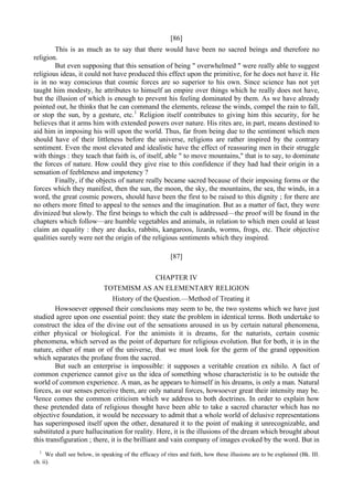 [86]
This is as much as to say that there would have been no sacred beings and therefore no
religion.
But even supposing that this sensation of being " overwhelmed " were really able to suggest
religious ideas, it could not have produced this effect upon the primitive, for he does not have it. He
is in no way conscious that cosmic forces are so superior to his own. Since science has not yet
taught him modesty, he attributes to himself an empire over things which he really does not have,
but the illusion of which is enough to prevent his feeling dominated by them. As we have already
pointed out, he thinks that he can command the elements, release the winds, compel the rain to fall,
or stop the sun, by a gesture, etc.1
Religion itself contributes to giving him this security, for he
believes that it arms him with extended powers over nature. His rites are, in part, means destined to
aid him in imposing his will upon the world. Thus, far from being due to the sentiment which men
should have of their littleness before the universe, religions are rather inspired by the contrary
sentiment. Even the most elevated and idealistic have the effect of reassuring men in their struggle
with things : they teach that faith is, of itself, able " to move mountains," that is to say, to dominate
the forces of nature. How could they give rise to this confidence if they had had their origin in a
sensation of feebleness and impotency ?
Finally, if the objects of nature really became sacred because of their imposing forms or the
forces which they manifest, then the sun, the moon, the sky, the mountains, the sea, the winds, in a
word, the great cosmic powers, should have been the first to be raised to this dignity ; for there are
no others more fitted to appeal to the senses and the imagination. But as a matter of fact, they were
divinized but slowly. The first beings to which the cult is addressed—the proof will be found in the
chapters which follow—are humble vegetables and animals, in relation to which men could at least
claim an equality : they are ducks, rabbits, kangaroos, lizards, worms, frogs, etc. Their objective
qualities surely were not the origin of the religious sentiments which they inspired.
[87]
CHAPTER IV
TOTEMISM AS AN ELEMENTARY RELIGION
History of the Question.—Method of Treating it
Howsoever opposed their conclusions may seem to be, the two systems which we have just
studied agree upon one essential point: they state the problem in identical terms. Both undertake to
construct the idea of the divine out of the sensations aroused in us by certain natural phenomena,
either physical or biological. For the animists it is dreams, for the naturists, certain cosmic
phenomena, which served as the point of departure for religious evolution. But for both, it is in the
nature, either of man or of the universe, that we must look for the germ of the grand opposition
which separates the profane from the sacred.
But such an enterprise is impossible: it supposes a veritable creation ex nihilo. A fact of
common experience cannot give us the idea of something whose characteristic is to be outside the
world of common experience. A man, as he appears to himself in his dreams, is only a man. Natural
forces, as our senses perceive them, are only natural forces, howsoever great their intensity may be.
Чепсе comes the common criticism which we address to both doctrines. In order to explain how
these pretended data of religious thought have been able to take a sacred character which has no
objective foundation, it would be necessary to admit that a whole world of delusive representations
has superimposed itself upon the other, denatured it to the point of making it unrecognizable, and
substituted a pure hallucination for reality. Here, it is the illusions of the dream which brought about
this transfiguration ; there, it is the brilliant and vain company of images evoked by the word. But in
1
We shall see below, in speaking of the efficacy of rites and faith, how these illusions are to be explained (Bk. III.
ch. ii).
 