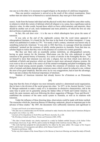 one case as in the other, it is necessary to regard religion as the product of a delirious imagination.
Thus one positive conclusion is arrived at as the result of this critical examination. Since
neither man nor nature have of themselves a sacred character, they must get it from another
[88]
source. Aside from the human individual and the physical world, there should be some other reality,
in relation to which this variety of delirium which all religion is in a sense, has a significance and an
objective value. In other words, beyond those which we have called animistic and naturistic, there
should be another sort of cult, more fundamental and more primitive, of which the first are only
derived forms or particular aspects.
In fact, this cult does exist : it is the one to which ethnologists have given the name of
totemism.
It was only at the end of the eighteenth century that the word totem appeared in
ethnographical literature. It is found for the first time in the book of an Indian interpreter, J. Long,
which was published in London in 1791.1
For nearly a half a century, totemism was known only as
something exclusively American.2
It was only in 1841 that Grey, in a passage which has remained
celebrated,3
pointed out the existence of wholly similar practices in Australia. From that time on,
scholars began to realize that they were in the presence of a system of a certain generality.
But they saw there only an essentially archaic institiition, an ethnographical curiosity,
having no great interest for the historian. MacLennan was the first who undertook to attach
totemism to the general history of humanity. In a series of articles in the Fortnightly Review ,4
he
set himself to show that toteraism was not only a religion, but one from which were derived a
multitude of beliefs and practices which are found in much more advanced religious systems. He
even went so far as to make it the source of all the animal-worshipping and plant-worshipping cults
which are found among ancient peoples. Certainly this extension of totemism was abusive. The
cults of animals and plants depend upon numerous causes which cannot be reduced to one, without
the error of too great simplicity. But this error, by its very exaggerations, had at least the advantage,
that it put into evidence the historical importance of totemism.
Students of American totemism had already known for aTotemism as an Elementary
Religion
[89]
long time that this form of religion was most intimately united to a determined social organization,
that its basis is the division of the social group into clans.1
In 1877, in his Ancient Society,2
Lewis
H. Morgan undertook to make a study of it, to determine its distinctive characteristics, and at the
same time to point out its generality among the Indian tribes of North and Central America. At
nearly the same moment, and even following the direct suggestion of Morgan, Fison and Howitt 3
established the existence of the same social system in Australia, as well as its relations with
totemism.
Under the influence of these directing ideas, observations could be made with better method.
The researches which the American Bureau of Ethnology undertook, played an important part in the
advance of these studies.4
By 1887, the documents were sufficiently numerous and significant to
1
Voyages and Travels of an Indian Interpreter.
2
This idea was so common that even M. Reville continued to make America the classic land of totemism (Religions
des peuples поп civilises, I, p. 242).
3
Journals of Two Expeditions in North-West and Western Australia, II, p. 228.
4
The Worship of Animals and Plants. Totems and Totemism (1869, 1870).
1
This idea is found already very clearly expressed in a study by Gallatin entitled Synopsis of the Indian Tribes
(Archaologia Americana, II, pp. 109 ff.), and in a notice by Morgan in the Cambrian Journal, l8bo, p. 149.
2
This work had been prepared for and preceded by two others by the same author: The League of the Iroquois
(1851), and Systems of Consanguinity and Affinity of the Human Family (1871).
3
Kamilaroi and Kuruai, 1880.
4
In the very first volumes of the Annual Report of the Bureau of American Ethnology are found the study of Powell,
 