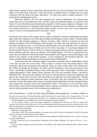 make Frazer consider it time to unite them and present them to us in a systematic form. Such is the
object of his little book Totemism,5
where the system is studied both as a religion and as a legal
institution. But this study was purely descriptive ; no effort was made to explain totemism6
or to
understand its fundamental notions.
Robertson Smith is the first who undertook this work of elaboration. He realized more
clearly than any of his predecessors how rich this crude and confused religion is in germs for the
future. It is true that MacLennan had already connected it with the great religions of antiquity ; but
that was merely because he thought he had found here and there the cult of animals or plants. Now
if we reduce totemism to a sort of animal or plant worship, we have seen only its most superficial
aspect: we have even misunderstood its real nature. Going
[90]
beyond the mere letter of the totemic beliefs, Smith set himself to find the fundamental principles
upon which they depend. In his book upon Kinship and Marriage in Early Arabia,1
he had already
pointed out that totemism supposes a likeness in nature, either natural or acquired, of men and
animals (or plants). In his The Religion of the Semites,2
he makes this same idea the first origin of
the entire sacrificial system : it is to totemism that humanity owes the principle of the communion
meal. It is true that the theory of Smith can now be shown one-sided ; it is no longer adequate for
the facts actually known ; but for all that, it contains an ingenious theory and has exercised a most
fertile influence upon the science of religions. The Golden Bough 3
of Frazer is inspired by these
same ideas, for totemism, which MacLennan had attached to the religions of classical antiquity, and
Smith to the religions of the Semitic peoples, is here connected to the European folk-lore. The
schools of MacLennan and Morgan are thus united to that of Mannhardt.4
During this time, the American tradition continued to develop with an independence which
it has kept up until very recent times. Three groups of societies were the special object of the
researches which were concerned with totemism. These are, first, certain tribes of the North-west,
the Tlinkit, the Haida, the Kwakiuti, the Salish and the Tsimshian ; then, the great nation of the
Sioux ; and finally, the Pueblo Indians in the southwestern part of the United States. The first were
studied principally by Dall, Krause, Boas, Swanton, Hill Tout; the second by Dorsey ; the last by
Mindeleff, Mrs. Stevenson and Gushing.5
But however rich the harvest of facts thus gathered in all
parts of the country may have been, the documents at our disposal were still fragmentary. Though
the American religions contain numerous traces of totemism, they have passed the stage of real
totemism. On the other hand, observations in Australia had brought little more than scattered beliefs
and isolated rites, initiation rituals and interdictions relative to totemism. It was with facts taken
from all these sources that Frazer attempted to draw a picture of totemism in its entirety. Whatever
may be the incontestable merit of the reconstruction undertaken in
[91]
such circumstances, it could not help being incomplete and hypothetical. A totemic religion in
Wyandot Government (I, p. 59), that of Cushing, Zufii Fetiches (II, p. 9), Smith, Myths of the Iroquois (ibid., p. 77). and
the important work of Dorsey, Omaha Sociology (III. p. 211), which are also contributions to the study of totemism.
5
This first appeared, in an abridged form, in the Encyclopedia Britannica (9th ed.).
6
In his Primitive Culture, Tyior had already attempted an explanation of totemism, to which we shall return
presently, but which we shall not give here ; for by making totemism only a particular case of the ancestor-cult, he com-
pletely misunderstood its importance. In this chapter we mention only those theories which have contributed to the
progress of the study of totemism.
1
Published at Cambridge, 1885.
2
First edition, 1889. This is the arrangement of a course given at the University of Aberdeen in 1888. Cf. the article
Sacrifice in the Encyclopedia Britannica (9th edition).
3
London, 1890. A second edition in three volumes has since appeared (1900) and a third in five volumes is already
in course of publication.
4
In this connection must be mentioned the interesting work of Sidney Hartland, The Legend of Perseus, 3 vols.,
1894-1896.
5
We here confine ourselves to giving the names of the authors ; their works will be indicated below, when we make
use of them.
 