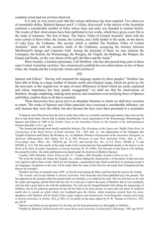 complete action had not yet been observed.
It is only in very recent years that this serious deficiency has been repaired. Two observers
of remarkable ability, Baldwin Spencer and F. J. Gillen, discovered1
in the interior of the Australian
continent a considerable number of tribes whose basis and unity was founded in totemic beliefs.
The results of their observations have been published in two works, which have given a new life to
the study of totemism. The first of these. The Native Tribes of Central Australia2
deals with the
more central of these tribes, the Arunta, the Luritcha, and a little farther to the south, on the shores
of Lake Eyre, the Urabunna. The second, which is entitled The Northern Tribes of Central
Australia,3
deals with the societies north of the Urabunna, occupying the territory between
MacDonnell's Range and Carpenter Gulf. Among the principal of these we may mention the
Unmatjera, the Kaitish, the Warramunga, the Worgaia, the Tingilli, the Binbinga, the Walpari, the
Gnanji and finally, on the very shores of the gulf, the Мага and the Anula.4
More recently, a German missionary, Carl Strehlow, who has also passed long years in these
same Central Australian societies,5
has commenced to publish his own observations on two of these
tribes, the Aranda and the Loritja (the Arunta and Luritcha of
[92]
Spencer and Gillen).1
Having well mastered the language spoken by these peoples,2
Strehlow has
been able to bring us a large number of totemic myths and religious songs, which are given us, for
the most part, in the original text. In spite of some differences of detail which are easily explained
and whose importance has been greatly exaggerated,3
we shall see that the observations of
Strehlow, though completing, making more precise and sometimes even rectifying those of Spencer
and Gillen, confirm them in all that is essential.
These discoveries have given rise to an abundant literature to which we shall have occasion
to return. The works of Spencer and Gillen especially have exercised a considerable influence, not
only because they were the oldest, but also because the facts were there presented in a systematic
1
If Spencer and Gillen have been the first to study these tribes in a scientific and thorough manner, they were not the
first to talk about them. Howitt had 'g already described the social organization of the Wuaramongo (Warramunga of
Spencer and Gillen) in 1888 in his Further Notes on the Australian Classes in The Journal of the Anthropological
Institute (hereafter, J.A.I.), pp. 44 f.
2
The Arunta had already been briefly studied by Schuize (The Aborigines of the Upper and Middle Finke River, in
Transactions of the Royal Society of South Australia, Vol. ; XIV, fasc. 2) : the organization of the Chingalee (the
Tjingilli of Spencer and Gillen), the Wombya, etc., by Mathews (Wombya Organization of the Australian Aborigines, in
American Anthropologist, New Series, Vol. II, p. 494; Divisions of some West Australian Tribes, ibid., p. 185 ;
Proceedings Amer. Philos. Soc., XXXVII, pp. 151-152, and Journal Roy. Soc. of N.S. Wales, XXXII, p. 71 and
XXXIII, p. 111). The first results of the study made of the Arunta had also been published already in the Report on the
Work of the Horn Scientific Expedition to Central Australia, Pt. IV (1896). The first part of this Report is by Stirling,
the second by Gillen ; the entire publication was placed under the direction of Baldwin Spencer.
3
London, 1899. Hereafter, Native Tribes or Nat. Tr. э
London, 1904. Hereafter, Northern Tribes or Nor. Tr.
4
We write the Arunta, the Anula, the Tjingilli, etc., without adding the characteristic s of the plural. It does not seem
very logical to add to these words, which are not European, a grammatical sign which would have no meaning except in
our languages. Exceptions to this rule will be made when the name of the tribe has obviously been Europeanized (the
Hurons for example).
5
Strehlow has been in Australia since 1892 ; at first he lived among the Dteri, and from them he went to the Arunta.
1
Die Aranda- und Loritja-Stdmme in Zeniral Australien. Four fascicules have been published up to the present. The
last appeared at the moment when the present book was finished, so it could not be used. The two first have to do with
the myths and legends, and the third with the cult. It is only just to add to the name of Strehlow that of von Leonhardi,
who has had a great deal to do with this publication. Not only has he charged himself with editing the manuscripts of
Strehlow, but by his judicious questions he has led the latter to be more precise on more than one point. It would be
useful also to consult an article which von Leonhardi gave the Globus, where numerous extracts from his corre-
spondence with Strehlow will be found (Ueber einige religiose und totemistische Vorstellungender Aranda und Loritja
in Zentral Australien, in Globus, XCI, p. 285). Cf. an article on the same subject by N. W. Thomas in Folk-lore, XVI,
pp. 428 ff.
2
Spencer and Gillen are not ignorant of it, but they are far from possessing it as thoroughly as Strehlow.
3
Notably by Klaatsch, Schlussbericht uber meine Reise nach Australien, in Zeitschrift f. Ethnologic, 1907, pp. 635 ff.
 