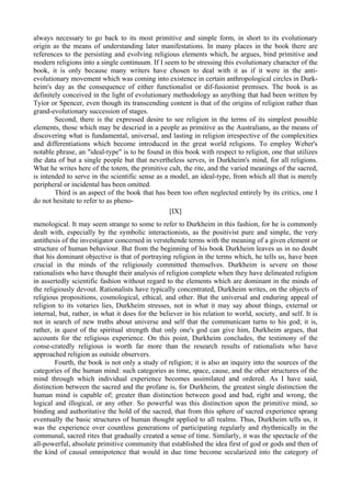 always necessary to go back to its most primitive and simple form, in short to its evolutionary
origin as the means of understanding later manifestations. In many places in the book there are
references to the persisting and evolving religious elements which, he argues, bind primitive and
modern religions into a single continuum. If I seem to be stressing this evolutionary character of the
book, it is only because many writers have chosen to deal with it as if it were in the anti-
evolutionary movement which was coming into existence in certain anthropological circles in Durk-
heim's day as the consequence of either functionalist or dif-fusionist premises. The book is as
definitely conceived in the light of evolutionary methodology as anything that had been written by
Tyior or Spencer, even though its transcending content is that of the origins of religion rather than
grand-evolutionary succession of stages.
Second, there is the expressed desire to see religion in the terms of its simplest possible
elements, those which may be descried in a people as primitive as the Australians, as the means of
discovering what is fundamental, universal, and lasting in religion irrespective of the complexities
and differentiations which become introduced in the great world religions. To employ Weber's
notable phrase, an "ideal-type" is to be found in this book with respect to religion, one that utilizes
the data of but a single people but that nevertheless serves, in Durkheim's mind, for all religions.
What he writes here of the totem, the primitive cult, the rite, and the varied meanings of the sacred,
is intended to serve in the scientific sense as a model, an ideal-type, from which all that is merely
peripheral or incidental has been omitted.
Third is an aspect of the book that has been too often neglected entirely by its critics, one I
do not hesitate to refer to as pheno-
[IX]
menological. It may seem strange to some to refer to Durkheim in this fashion, for he is commonly
dealt with, especially by the symbolic interactionists, as the positivist pure and simple, the very
antithesis of the investigator concerned in verstehende terms with the meaning of a given element or
structure of human behaviour. But from the beginning of his book Durkheim leaves us in no doubt
that his dominant objective is that of portraying religion in the terms which, he tells us, have been
crucial in the minds of the religiously committed themselves. Durkheim is severe on those
rationalists who have thought their analysis of religion complete when they have delineated religion
in assertedly scientific fashion without regard to the elements which are dominant in the minds of
the religiously devout. Rationalists have typically concentrated, Durkheim writes, on the objects of
religious propositions, cosmological, ethical, and other. But the universal and enduring appeal of
religion to its votaries lies, Durkheim stresses, not in what it may say about things, external or
internal, but, rather, in what it does for the believer in his relation to world, society, and self. It is
not in search of new truths about universe and self that the communicant turns to his god; it is,
rather, in quest of the spiritual strength that only one's god can give him, Durkheim argues, that
accounts for the religious experience. On this point, Durkheim concludes, the testimony of the
conse-cratedly religious is worth far more than the research results of rationalists who have
approached religion as outside observers.
Fourth, the book is not only a study of religion; it is also an inquiry into the sources of the
categories of the human mind: such categories as time, space, cause, and the other structures of the
mind through which individual experience becomes assimilated and ordered. As I have said,
distinction between the sacred and the profane is, for Durkheim, the greatest single distinction the
human mind is capable of; greater than distinction between good and bad, right and wrong, the
logical and illogical, or any other. So powerful was this distinction upon the primitive mind, so
binding and authoritative the hold of the sacred, that from this sphere of sacred experience sprang
eventually the basic structures of human thought applied to all realms. Thus, Durkheim tells us, it
was the experience over countless generations of participating regularly and rhythmically in the
communal, sacred rites that gradually created a sense of time. Similarly, it was the spectacle of the
all-powerful, absolute primitive community that established the idea first of god or gods and then of
the kind of causal omnipotence that would in due time become secularized into the category of
 