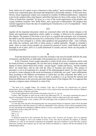 form, which was of a nature to give a direction to later studies,4
and to stimulate speculation. Their
results were commented upon, discussed and interpreted in all possible manners. At this same time,
Howitt, whose fragmentary studies were scattered in a number of different publications,5
undertook
to do for the southern tribes what Spencer and Gillen had done for those of the centre. In his Native
Tribes of South-East Australia,6
he gives us a view of the social organization of the peoples who
occupy Southern Australia, New South Wales, and a good part of Queensland. The progress thus
realized suggested to Frazer the idea of completing his Totemism by a sort of compendium 7
where
would be brought
[93]
together all the important documents which are concerned either with the totemic religion or the
family and matrimonial organization which, rightly or wrongly, is believed to be connected with
this religion. The purpose of this book is not to give us a general and systematic view of totemism,
but rather to put the materials necessary for a construction of this sort at the disposition of scholars.1
The facts are here arranged in a strictly ethno-graphical and geographical order : each continent,
and within the continent, each tribe or ethnic group is studied separately. Though so extended a
study, where so many diverse peoples are successively passed in review, could hardly be equally
thorough in all its parts, still it is a useful hand-book to consult, and one which can aid greatly in
facilitating researches.
II
From this historical resume it is clear that Australia is the most favourable field for the study
of totemism, and therefore we shall make it the principal area of our observations.
In his Totemism, Frazer sought especially to collect all the traces of totemism which could
be found in history or ethnography. He was thus led to include in his study societies the nature and
degree of whose culture diners most widely : ancient Egypt,2
Arabia and Greece,3
and the southern
Slavs4
are found there, side by side with the tribes of Australia and America. This manner of
procedure is not at all surprising for a disciple of the anthropological school. For this school does
not seek to. locate religions in the social environments of which they are a part,5
and to differentiate
them according to the different environments to which they are thus connected. But rather, as is
indicated by the name which it has taken to itself, its purpose is to go beyond the national and
historical differences to the universal and really human bases of the religious life. It is supposed that
man has a religious nature of himself, in virtue of his
4
The book of K. Langloh Parker, The Euahlayi Tribe, that of Eyimann, Die Eingeborenen der Kolonie
Sudausfralien; that of John Mathews, Two Representative Tribes of Queensland, and certain recent articles of Mathews
all show the influence of Spencer and Gillen.
5
A list of these publications will be found in the preface to his Nat. Tr., pp. 8-9.
6
London, 1904. Hereafter we shall cite this work by the abbreviation Nat. Tr., but always mentioning the name of
Howitt, to distinguish it from the first work of Spencer and Gillen, which we abbreviate in the same manner.
7
Totemism and Exogamy, 4 vols., London, 1910. The work begins with a re-edition of Totemism, reproduced without
any essential changes.
1
It is true that at the end and at the beginning there are some general theories on totemism, which will be described
and discussed below. But these theories are relatively independent of the collection of facts which accompanies them,
for they had already been published in different articles in reviews, long before this work appeared. These articles are
reproduced in the first volume (PP. 89-172).
2
Totemism, p. 12.
3
Ibid., p. :5.
4
Ibid., p. 32.
5
It should be noted that in this connection, the more recent work. Totemism and Exogamy, shows an important
progress in the thought as well as the method of Frazer. Every time that he describes the religious or domestic
institutions at a tribe, he sets himself to determine the geographic and social conditions in each this tribe is placed.
Howsoever summary these analyses may be, they bear witness nevertheless to a rupture with the old methods of the
anthropological school.
 