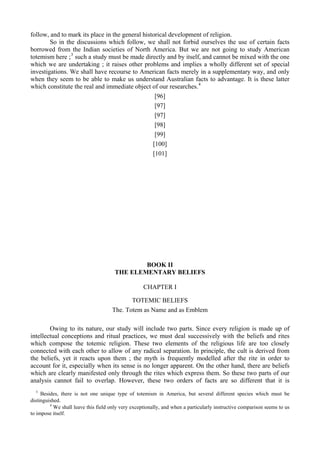 follow, and to mark its place in the general historical development of religion.
So in the discussions which follow, we shall not forbid ourselves the use of certain facts
borrowed from the Indian societies of North America. But we are not going to study American
totemism here ;3
such a study must be made directly and by itself, and cannot be mixed with the one
which we are undertaking ; it raises other problems and implies a wholly different set of special
investigations. We shall have recourse to American facts merely in a supplementary way, and only
when they seem to be able to make us understand Australian facts to advantage. It is these latter
which constitute the real and immediate object of our researches.4
[96]
[97]
[97]
[98]
[99]
[100]
[101]
BOOK II
THE ELEMENTARY BELIEFS
CHAPTER I
TOTEMIC BELIEFS
The. Totem as Name and as Emblem
Owing to its nature, our study will include two parts. Since every religion is made up of
intellectual conceptions and ritual practices, we must deal successively with the beliefs and rites
which compose the totemic religion. These two elements of the religious life are too closely
connected with each other to allow of any radical separation. In principle, the cult is derived from
the beliefs, yet it reacts upon them ; the myth is frequently modelled after the rite in order to
account for it, especially when its sense is no longer apparent. On the other hand, there are beliefs
which are clearly manifested only through the rites which express them. So these two parts of our
analysis cannot fail to overlap. However, these two orders of facts are so different that it is
3
Besides, there is not one unique type of totemism in America, but several different species which must be
distinguished.
4
We shall leave this field only very exceptionally, and when a particularly instructive comparison seems to us
to impose itself.
 
