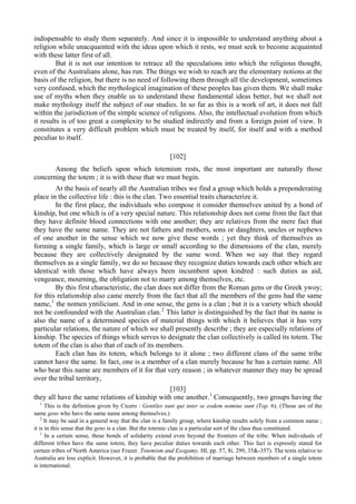 indispensable to study them separately. And since it is impossible to understand anything about a
religion while unacquainted with the ideas upon which it rests, we must seek to become acquainted
with these latter first of all.
But it is not our intention to retrace all the speculations into which the religious thought,
even of the Australians alone, has run. The things we wish to reach are the elementary notions at the
basis of the religion, but there is no need of following them through all tlie development, sometimes
very confused, which the mythological imagination of these peoples has given them. We shall make
use of myths when they enable us to understand these fundamental ideas better, but we shall not
make mythology itself the subject of our studies. In so far as this is a work of art, it does not fall
within the jurisdiction of the simple science of religions. Also, the intellectual evolution from which
it results is of too great a complexity to be studied indirectly and from a foreign point of view. It
constitutes a very difficult problem which must be treated by itself, for itself and with a method
peculiar to itself.
[102]
Among the beliefs upon which totemism rests, the most important are naturally those
concerning the totem ; it is with these that we must begin.
At the basis of nearly all the Australian tribes we find a group which holds a preponderating
place in the collective life : this is the clan. Two essential traits characterize it.
In the first place, the individuals who compose it consider themselves united by a bond of
kinship, but one which is of a very special nature. This relationship does not come from the fact that
they have definite blood connections with one another; they are relatives from the mere fact that
they have the same name. They are not fathers and mothers, sons or daughters, uncles or nephews
of one another in the sense which we now give these words ; yet they think of themselves as
forming a single family, which is large or small according to the dimensions of the clan, merely
because they are collectively designated by the same word. When we say that they regard
themselves as a single family, we do so because they recognize duties towards each other which are
identical with those which have always been incumbent upon kindred : such duties as aid,
vengeance, mourning, the obligation not to marry among themselves, etc.
By this first characteristic, the clan does not differ from the Roman gens or the Greek ywoy;
for this relationship also came merely from the fact that all the members of the gens had the same
name,1
the nomen yntilicium. And in one sense, the gens is a clan ; but it is a variety which should
not be confounded with the Australian clan.2
This latter is distinguished by the fact that its name is
also the name of a determined species of material things with which it believes that it has very
particular relations, the nature of which we shall presently describe ; they are especially relations of
kinship. The species of things which serves to designate the clan collectively is called its totem. The
totem of the clan is also that of each of its members.
Each clan has its totem, which belongs to it alone ; two different clans of the same tribe
cannot have the same. In fact, one is a member of a clan merely because he has a certain name. All
who bear this name are members of it for that very reason ; in whatever manner they may be spread
over the tribal territory,
[103]
they all have the same relations of kinship with one another.1
Consequently, two groups having the
1
This is the definition given by Cicero : Gentiles sunt qui inter se eodem nomine sunt (Top. 6). (Those are of the
same gens who have the same name among themselves.)
2
It may be said in a general way that the clan is a family group, where kinship results solely from a common name ;
it is in this sense that the gens is a clan. But the totemic clan is a particular sort of the class thus constituted.
1
In a certain sense, these bonds of solidarity extend even beyond the frontiers of the tribe. When individuals of
different tribes have the same totem, they have peculiar duties towards each other. This fact is expressly stated for
certain tribes of North America (see Frazer. Totemism and Exogamy, HI, pp. 57, 8i, 299, 35&-357). The texts relative to
Australia are less explicit. However, it is probable that the prohibition of marriage between members of a single totem
is international.
 