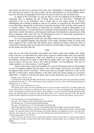same totem can only be two sections of the same clan. Undoubtedly, it frequently happens that all
of a clan does not reside in the same locality, but has representatives in several different places.
However, this lack of a geographical basis does not cause its unity to be the less keenly felt.
In regard to the word totem, we may say that it is the one employed by the Ojibway, an
Algonquin tribe, to designate the sort of thing whose name the clan bears.2
Although this
expression is not at all Australian,3
and is found only in one single society in America,
ethnographers have definitely adopted it, and use it to denote, in a general way, the system which
we are describing. Schoolcraft was the first to extend the meaning of the word thus and to speak of
a " totemic system."4
This extension, of which there are examples enough in ethnography, is not
without inconveniences. It is not normal for an institution of this importance to bear a chance name,
taken from a strictly local dialect, and bringing to mind none of the distinctive characteristics of the
thing it designates. But to-day this way of employing the word is so universally accepted that it
would be an excess of purism to rise against this usage.5
In a very large proportion of the cases, the objects which serve as totems belong either to the
animal or the vegetable kingdom, but especially to the former. Inanimate things are much more
rarely employed. Out of more than 500 totemic names collected by Howitt among the tribes of
south-eastern Australia, there are scarcely forty which are not the names of plants or animals ; these
are the clouds, rain, hail, frost, the
[104]
moon, the sun, the wind, the autumn, the summer, the winter, certain stars, thunder, fire, smoke,
water or the sea. It is noticeable how small a place is given to celestial bodies and, more generally,
to the great cosmic phenomena, which were destined to so great a fortune in later religious
development. Among all the clans of which Howitt speaks, there were only two which had the
moon as totem,1
two the sun,2
three a star,3
three the thunder,4
two the lightning.5
The rain is a
single exception; it, on the contrary, is very frequent.6
These are the totems which can be spoken of as normal. But totemism has its abnormalities
as well. It sometimes happens that the totem is not a whole object, but the part of an object. This
fact appears rather rarely in Australia ;7
Howitt cites only one example.8
However, it may well be
that this is found with a certain frequency in the tribes where the totemic groups are excessively
subdivided ; it might be said that the totems had to break themselves up in order to be able to
2
Morgan, Ancient Society, p. 165.
3
In Australia the words employed differ with the tribes. In the regions observed by Grev, they said Kobong; the Dieri
say Murdu (Howitt, Nat Tr.. V. 91) ; the Narrinyeri, Ngaitye (Talpin. in Curr, II. p. 244) ; the Warramunga. Mungdi or
Mungdii [Nor. Tr., p. 754), etc.
4
Indian Tribes of the United States, IV, p. 86.
5
This fortune of the word is the more regrettable since we do not even know exactly how it is written. Some write
totam, others toodaim. or dodaim, or ododam (see Frazer, Totemism. p. i). Nor is the meaning of the word determined
exactly. According to the report of the first observer of the Ojibway, J. Long. the word totam designated the protecting
genius, the individual totem, of which we shall speak below (Bk. II, ch. iv) and not the totem of the clan. But the
accounts of other explorers say exactly the contrary (on this point, see Frazer, Totemism and Exogamy, III, pp. 49-52).
1
The Wotjobaluk (p. 121) and the Buandik (p. 123).
2
The same. The W'algal (p. 102), the Wotjobaluk and the Buandik.
3
The Muruburra (p. 117), the Wotjobaluk and the Buandik.
4
The same. The Muruburra (p. 117), the Wotjobaluk and the Buandik.
5
The Buandik and the Kaiabara (p. 116). It is to be remarked that all the examples come from only five tribes.
6
Thus, out of 204 kinds of totems, collected by Spencer and Gillen out of a large number of tribes, 188 are animals
or plants. The inanimate objects are the boomerang, cold weather, darkness, fire, lightning, the moon, red ochre, resin,
salt water, the evening star, a stone, the sun, water, the whirlwind, the wind and hail-stones (Nor. Tr., p. 773. Cf. Frazer,
Totemism and Exogamy. I, pp. 253-254).
7
Frazer (Totemism, pp. 10 and 13) cites a rather large number of cases and puts them in a special group which he
calls split-totems, but these are taken from tribes where totemism is greatly altered, such as in Samoa or the tribes of
Bengal.
8
Howitt, Nat. Tr., p. 107.
 