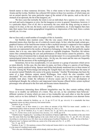 furnish names to these numerous divisions. This is what seems to have taken place among the
Arunta and the Loritja. Strehlow has collected 442 totems in these two societies, of which many are
not an animal species, but some particular organ of the animal of the species, such as the tail or
stomach of an opossum, the fat of the kangaroo, etc.9
We have seen that normally the totem is not an individual, but a species or a variety : it is
not such and such a kangaroo or crow, but the kangaroo or crow in general. Sometimes, however, it
is a particular object. First of all, this is necessarily the case when the thing serving as totem is
unique in its class, as the sun, the moon, such or such a constellation, etc. It also happens that clans
take their names from certain geographical irregularities or depressions of the land, from a certain
ant-hill, etc. It is true
[105]
that we liave only a small number of examples of this in Australia;
but Strehlow does mention some.1
But the very causes which have given rise to these
abnormal totems show that they are of a relatively recent origin. In fact, what has made certain geo-
graphical features of the land become totems is that a mythical ancestor is supposed to have stopped
there or to have performed some act of his legendary life there.2
But at the same time, these
ancestors are represented in the myths as themselves belonging to clans which had perfectly regular
totems, that is to say, ones taken from the animal or vegetable kingdoms. Therefore, the totemic
names thus commemorating the acts and performances of these heroes cannot be primitive ; they
belong to a form of totemism that is already derived and deviated. It is even permissible to ask if the
meteorological totems have not a similar origin ; for the sun, the moon and the stars are frequently
identified with the ancestors of the mythological epoch.3
Sometimes, but no less exceptionally, it is an ancestor or a group of ancestors which serves
as totem directly. In this case, the clan takes its name, not from a thing or a species of real things,
but from a purely mythical being. Spencer and Gillen had already mentioned two or three totems of
this sort. Among the Warra-munga and among the Tjingilli there are clans which bear the name of
an ancestor named Thaballa who seems to be gaiety incarnate.4
Another Warramunga clan bears the
name of a huge fabulous serpent named Wollunqua, from which the clan considers itself
descended.5
We owe other similar facts to Strehlow.6
In any case, it is easy enough to see what
probably took place. Under the influence of diverse causes and by the very development of
mythological thought, the collective and impersonal totem became effaced before certain mythical
personages who advanced to the first rank and became totems themselves.
[106]
Howsoever interesting these different irregularities may be, they contain nothing which
forces us to modify our definition of a totem. They are not, as has sometimes been believed,1
different varieties of totems which are more or less irreducible into each other or into the normal
totem, such as we have defined it. They are merely secondary and sometimes even aberrant forms
9
See the tables collected by Strehlow, op. cit.. II, pp. 61-72 (cf. Ill, pp. xiii-xvii). It is remarkable that these
fragmentary totems are taken exclusively from animal totems.
1
Strehlow, II, pp. 52 and 72.
2
For example, one of these totems is a cave where an ancestor of the Wild Cat totem rested ; another is a
subterranean gallery which an ancestor of the Mouse clan dug, etc. (ibid., p. 72).
3
Nat. Tr.. pp. 561 ff. Strehlow, II, p. 71, note 2. Howitt, Nat. Tr.. pp. 426 fi.; On Australian Medicine Men, J.A.I.,
XVI, p. 53 ; Further Notes on the Australian Class Systems, J.A.I.. XVIII, pp. 63 ff.
4
Thaballa means "laughing boy," according to the translation of Spencer and Gillen. The members of the clan which
bear this name think they hear him laughing in the rocks which are his residence (Nor. Tr., pp. 207, 215, 226 note).
According to a myth given on p. 422, there was an initial group of mythical Thaballa (cf. p. 208). The clan of the Kati, "
full-grown men," as Spencer and Gillen say, seems to be of the same sort (Nor. Tr.. p. 207).
5
Nor. Tr.. pp. 226 ff.
6
Strehlow, II, pp. 71 f. He mentions a totem of the Loritja and Arunta which is very close to the serpent Wollunqua :
it is the totem of a mythical water-snake.
1
This is the case with Klaatsch, in the article already cited (see above, р.92,п.з).
 
