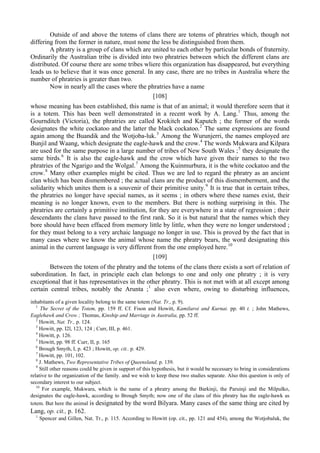 Outside of and above the totems of clans there are totems of phratries which, though not
differing from the former in nature, must none the less be distinguished from them.
A phratry is a group of clans which are united to each other by particular bonds of fraternity.
Ordinarily the Australian tribe is divided into two phratries between which the different clans are
distributed. Of course there are some tribes wliere this organization has disappeared, but everything
leads us to believe that it was once general. In any case, there are no tribes in Australia where the
number of phratries is greater than two.
Now in nearly all the cases where the phratries have a name
[108]
whose meaning has been established, this name is that of an animal; it would therefore seem that it
is a totem. This has been well demonstrated in a recent work by A. Lang.1
Thus, among the
Gournditch (Victoria), the phratries are called Krokitch and Kaputch ; the former of the words
designates the white cockatoo and the latter the black cockatoo.2
The same expressions are found
again among the Buandik and the Wotjoba-luk.3
Among the Wurunjerri, the names employed are
Bunjil and Waang, which designate the eagle-hawk and the crow.4
The words Mukwara and Kilpara
are used for the same purpose in a large number of tribes of New South Wales ;5
they designate the
same birds.6
It is also the eagle-hawk and the crow which have given their names to the two
phratries of the Ngarigo and the Wolgal.7
Among the Kuinmurbura, it is the white cockatoo and the
crow.8
Many other examples might be cited. Thus we are led to regard the phratry as an ancient
clan which has been dismembered ; the actual clans are the product of this dismemberment, and the
solidarity which unites them is a souvenir of their primitive unity.9
It is true that in certain tribes,
the phratries no longer have special names, as it seems ; in others where these names exist, their
meaning is no longer known, even to the members. But there is nothing surprising in this. The
phratries are certainly a primitive institution, for they are everywhere in a state of regression ; their
descendants the clans have passed to the first rank. So it is but natural that the names which they
bore should have been effaced from memory little by little, when they were no longer understood ;
for they must belong to a very archaic language no longer in use. This is proved by the fact that in
many cases where we know the animal whose name the phratry bears, the word designating this
animal in the current language is very different from the one employed here.10
[109]
Between the totem of the phratry and the totems of the clans there exists a sort of relation of
subordination. In fact, in principle each clan belongs to one and only one phratry ; it is very
exceptional that it has representatives in the other phratry. This is not met with at all except among
certain central tribes, notably the Arunta ;1
also even where, owing to disturbing influences,
inhabitants of a given locality belong to the same totem (Nat. Tr., p. 9).
1
The Secret of the Totem, pp. 159 ff. Cf. Fison and Howitt, Kamilaroi and Kurnai. pp. 40 t. ; John Mathews,
Eaglehawk and Crow ; Thomas, Kinship and Marriage in Australia, pp. 52 ff.
2
Howitt, Nat. Tr., p. 124.
3
Howitt, pp. I2l, 123, 124 ; Curr, III, p. 461.
4
Howitt, p. 126.
5
Howitt, pp. 98 ff. Curr, II, p. 165
6
Brough Smyth, I, p. 423 ; Howitt, op. cit.. p. 429.
7
Howitt, pp. 101, 102.
8
J. Mathews, Two Representative Tribes of Queensland, p. 139.
9
Still other reasons could be given in support of this hypothesis, but it would be necessary to bring in considerations
relative to the organization of the family. and we wish to keep these two studies separate. Also this question is only of
secondary interest to our subject.
10
For example, Mukwara, which is the name of a phratry among the Barkinji, the Paruinji and the Milpulko,
designates the eagle-hawk, according to Brough Smyth; now one of the clans of this phratry has the eagle-hawk as
totem. But here the animal is designated by the word Bilyara. Many cases of the same thing are cited by
Lang, op. cit., p. 162.
1
Spencer and Gillen, Nat. Tr., p. 115. According to Howitt (op. cit., pp. 121 and 454), among the Wotjobaluk, the
 