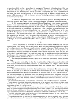 overlappings of this sort have taken place, the great part of the clan is included entirely within one
or the other of the two groups of the tribe ; only a small minority is to be found in the other one.2
As
a rule then, the two phratries do not overlap each other ; consequently, the list of totems which an
individual may have is predetermined by the phratry to which he belongs. In other words, the
phratry is like a species of which the clans are varieties. We shall presently see that this comparison
is not purely metaphorical.
In addition to the phratries and clans, another secondary group is frequently met with in
Australian societies, which is not without a certain individuality: these are the matrimonial classes.
By this name they designate certain subdivisions of the phratry, whose number varies with
the tribe : there are sometimes two and sometimes four per phratry.3
Their recruiting and operation
are regulated by the two following principles. In the first place, each generation in a phratry belongs
to different clans from the immediately preceding one. Thus, when there are only two classes per
phratry, they necessarily alternate with each other every generation. The children make up the class
of which their parents are not members ; but grandchildren are of the same class as their
grandparents. Thus, among the Kamilaroi, the Kupathin phratry has two classes, Ippai and Kumbo ;
the Dilby phratry, two others which are called Murri and Kubbi. As descent is in the uterine line,
the child is in the phratry of its mother ; if she is a Kupatliin, tlie child will be one also. But if she is
of the Ippai class, he will be a Kumbo ; f the child is a girl, her children will again be in the Ippai
class.
[110]
Likewise, the children of the women of the Murri class will be in the Kubbi class, and the
children of the Kubbi women will be Murri again. When there are four classes per phratry, instead
of two, the system is naturally more complex, but the principle is the same. The four classes form
two couples of two classes each, and these two classes alternate with each other every generation in
the manner just indicated. Secondly, the members of one class can in principle1
marry into only one
of the classes of the other phratry. The Ippai must marry into the Kubbi class and the Murri into the
Kumbo class. It is because this organization profoundly affects matrimonial relations that we give
the group the name of matrimonial class.
Now it may be asked whether these classes do not sometimes have totems like the phratries
and clans.
This question is raised by the fact that in certain tribes of Queensland, each matrimonial
class has dietetic restrictions that are peculiar to it. The individuals who compose it must abstain
from eating the flesh of certain animals which the others may consume freely.2
Are these animals
not totems ?
But dietetic restrictions are not the characteristic marks of totemism. The totem is a name
first of all, and then, as we shall see, an emblem. Now in the societies of which we just spoke, there
are no matrimonial classes which bear the name of an animal or plant, or which have an emblem.3
clan of the pelican is found in the two phratries equally. This fact seems doubtful to us. It is very possible that the two
clans may have two varieties of pelicans as totems. Information given by Mathews on the same tribe seems to point to
this (Aboriginal Tribes of N.S. Wales and Victoria, in Journal and Proceedings of the Royal Society of N.S. Wales,
1904, PP. 287 f.).
2
In connection with this question, see our memoir on Le Totemisme, in the Annie Sociologique, Vol. V, pp. 82 ff.
3
On the question of Australian matrimonial classes in general, see our Btemoir on La Prohibition de I'inceste, in the
A nnee Hoc., 1, pp. 9 ff., and especially tor the tribes with eight classes, L'Organisation matrimomale des societes
Austra-nennes. iu Annie Soc.. VIII, pp. 118-147.
1
This principle is not maintained everywhere with an equal strictness. In the central tribes of eight classes notably,
beside the class with which marriage is regularly permitted, there is another with which a sort of secondary concubinage
is allowed (Spencer and Gillen, Nor. Tr., p. 106). It is the same with certain tribes of four classes. Each class has a
choice between the two classes of the other phratry. This is the case with the Kabi (see Mathews, in Curr, III, 162).
2
See Roth, Ethnologies! Studies among the North-West-Central Queensland Aborigines, pp. 56 fi. ; Palmer, Notes
on some Australian Tribes, J.A.I., XIII (1884), pp. 302 ff.
3
Nevertheless, some tribes are cited where the matrimonial classes bear the names of animals or plant? : this is the
case with the Kabi (Mathew, Two Representative Tribes, p. 150), the tribes observed by Mrs. Bates (The Marriage
 