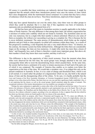 Of course it is possible that these restrictions are indirectly derived from totemism. It might be
supposed that the animals which these interdictions protect were once the totems of clans which
have since disappeared, while the matrimonial classes remained. It is certain that they have a force
of endurance which the clans do not have. Then these interdictions, deprived of their original
[111]
field, may have spread themselves out over the entire class, since there were no other groups to
which they could be attached. But it is clear that if this regulation was born of totemism, it
represents only an enfeebled and denatured form of it.1
All that has been said of the totem in Australian societies is equally applicable to the Indian
tribes of North America. The only difference is that among these latter, the totemic organization has
a strictness of outline and a stability which are not found in Australia. The Australian clans are not
only very numerous, but in a single tribe their number is almost unlimited. Observers cite some of
them as examples, but without ever succeeding in giving us a complete list. This is because the list
is never definitely terminated. The same process of dismemberment which broke up the original
phratries and give birth to clans properly so-called still continues within these latter ; as a result of
this progressive crumbling, a clan frequently has only a very small effective force.2
In America, on
the contrary, the totemic system has better defined forms. Although the tribes there are considerably
larger on the average, the clans are less numerous. A single tribe rarely has more than a dozen of
them,3
and frequently less; each of them is therefore a much more important group. But above all,
their number is fixed; they know their exact number, and they it tell to us.4
[112]
This difference is due to the superiority of their social economy. From the moment when these
tribes were observed for the first time, the social groups were strongly attached to the soil, and
consequently better able to resist the decentralizing forces which assailed them. At the same time,
the society had too keen a sentiment of its unity to remain unconscious of itself and of the parts out
of which it was composed. The example of America thus enables us to explain even better the
organization at the base of the clans. We would take a mistaken view, if we judged this only on the
present conditions in Australia. In fact, it is in a state of change and dissolution there, which is not
at all normal; it is much rather the product of a degeneration which we see, due both to the natural
decay of time and the disorganizing effect of the whites. To be sure, it is hardly probable that the
Laws and Customs of the West Australian Aborigines, in Victorian Geographical Journal, XXIII-XXIV, p. 47), and
perhaps in two tribes observed by Palmer. But these facts are very rare and their significance badly established. Also, it
is not surprising that the classes, as well as the sexual groups, should sometimes adopt the names of animals. This
exceptional extension of the totemic denominations in no way modifies our conception of totemism.
1
Perhaps the same explanation is applicable to certain other tribes of the South-East and the East where, if we are to
believe the informers of Howitt, totems specially attached to each matrimonial class are to be found. This is the case
among the Wiradjuri, the Wakelbura and the Bunta-Murra on the Bulloo River (Howitt, Nat. Tr., pp. 210, 221, 226).
However, the evidence collected is suspect, according to his own admission. In fact, it appears from the lists which he
has drawn up, that many totems are found equally in the two classes of the same phratry.
The explanation which we propose, after Frazer {Totemism and Exogamy, pp. 531 ff.), raises one difficulty. In
principle, each clan and consequently each totem, is represented equally in the two classes of a single phratry, since one
of the classes is that of the children and the other that of the parents from whom the former get their totems. So when
the clans disappeared, the totemic interdictions which survived should have remained in both matrimonial classes, while
in the actual cases cited, each class has its own. Whence comes this differentiation ? The example of the Kaiabara (a
tribe of southern Queensland) allows us to see how it may have come about. In this tribe, the children have the totem of
their mother, but it is particularized by some distinctive mark. If the mother has the black eagle-hawk as totem, the child
has the white eagle-hawk (Howitt, Nat. Tr., p. 229). This appears to be the beginning of a tendency for the totems to
differentiate themselves according to the matrimonial classes.
2
A tribe of only a few hundred members frequently has fifty or sixty clans, or even many more. On this point, see
Durkheim and Mauss, De quelques formes primitives de classification, in the Annee Sociologique, Vol. VI, p. 28, n. i.
3
Except among the Pueblo Indians of the South-West, where they are more Bumerous. See Hodge, Pueblo Indian
Clans, in American Anthropologist, ist series. Vol. IX, pp. 345 ff. It may always be asked whether the groups which
have these totems are clans or sub-clans.
4
See the tables arranged by Morgan, Ancient Society, pp. 153-185.
 