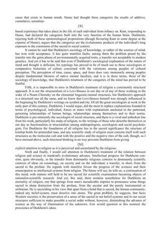 cause that exists in human minds. Hume had thought these categories the results of additive,
cumulative, sensation-
[X]
based experience that takes place in the life of each individual from infancy on. Kant, responding to
Hume, had declared the categories built into the very function of the human brain. Durkheim,
rejecting both of these epistemological propositions (though favouring Kant in some degree at the
expense of Hume), argues that the categories are the evolutionary products of the individual's long
exposure to the constraints of the sacred in social context.
It cannot be said that Durkheim's sociology of knowledge, or rather of the sources of mind,
has won wide acceptance. It has quite manifest faults; among them the problem posed by the
transfer into the germ plasm of environmentally acquired traits, a transfer not acceptable to modern
genetics. And yet it has to be said that even if Durkheim's sociological explanation of the nature of
mind and thought is deficient, his typology has proved to be of much use to those sociologists or
comparative historians of culture concerned with the variations among peoples of cultural
perception. The perception of time, cause, space, and force does vary immensely among peoples
despite fundamental likeness of native mental faculties, and it is in these terms, those of the
sociology of knowledge, that Durkheim's treatment of the categories of the mind has proved to be
fruitful.
Fifth, it is impossible to miss in Durkheim's treatment of religion a consistently structural
approach. It is not the structuralism of a Levi-Strauss in our day or of any of those working in the
wake of a Noam Chomsky on the elemental linguistic-mental structures, but Durkheim's approach
is a structural one all the same, and we know that Levi-Strauss himself was strongly influenced in
the beginning by Durkheim's writings on symbol and rite. Of all the great sociologists at work in the
early part of this century, Durkheim, I would argue, did the most to replace explanations founded in
terms of psychological, individual, forces or states with explanations anchored in the patterned,
persisting relationships of human beings, relationships among themselves and to their norms.
Durkheim is pre-eminently the sociologist of social structure, and there is a vivid and unbroken line
from his work, particularly his study of religion, to the writings of those who describe themselves in
our day as functionalists or structuralists among anthropologists, sociologists and social psycholo-
gists. For Durkheim the foundation of all religion lies in the sacred significance the structure of
kinship holds for primordial man, and any scientific study of religion must concern itself with such
structures as the molecular cult and with the positive and the negative rites of the cult, though, as I
have stressed above, such structural thinking in no way prevents Durkheim from giving
[XI]
explicit attention to religion as it is perceived and assimilated by the religious.
Sixth and finally, I would call attention to Durkheim's treatment of the relation between
religion and science in mankind's evolutionary advance. Intellectual progress for Durkheim con-
sists, quite obviously, in the transfer from dominantly religious contexts to dominantly scientific
contexts of ideas on cosmology, on society and on the individual; a transfer, in short, from the
sacred to the profane. He regards with manifest favour the progress of the sciences and their
emancipation as intellectual systems from religion. The future will see, he tells us, a continuation of
this trend, with matters still held to be too sacred for scientific examination becoming objects of
rationalist-scientific research. And yet, this said, there remains nonetheless for Durkheim an
eternality of religion, one that springs from man's ineradicable impulse to pronounce some things
sacred in sharp distinction from the profane, from the secular and the purely instrumental or
utilitarian. He is unyielding in his view that apart from a bond that is sacred, the human community,
indeed any belief-system, must dissolve into atoms. The great problem, he suggests, that faces
Western societies is the preservation of a sense of the sacred in our belief-systems and in our social
structures sufficient to make possible a social order without, however, diminishing the advance of
science as the way of illumination of the unknown. Few would question at this moment the
prescience of Durkheim's ideas.
 