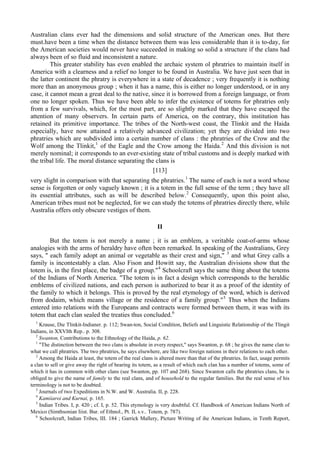 Australian clans ever had the dimensions and solid structure of the American ones. But there
must.have been a time when the distance between them was less considerable than it is to-day, for
the American societies would never have succeeded in making so solid a structure if the clans had
always been of so fluid and inconsistent a nature.
This greater stability has even enabled the archaic system ol phratries to maintain itself in
America with a clearness and a relief no longer to be found in Australia. We have just seen that in
the latter continent the phratry is everywhere in a state of decadence ; very frequently it is nothing
more than an anonymous group ; when it has a name, this is either no longer understood, or in any
case, it cannot mean a great deal to the native, since it is borrowed from a foreign language, or from
one no longer spoken. Thus we have been able to infer the existence of totems for phratries only
from a few survivals, which, for the most part, are so slightly marked that they have escaped the
attention of many observers. In certain parts of America, on the contrary, this institution has
retained its primitive importance. The tribes of the North-west coast, the Tlinkit and the Haida
especially, have now attained a relatively advanced civilization; yet they are divided into two
phratries which are subdivided into a certain number of clans : the phratries of the Crow and the
Wolf among the Tlinkit,1
of the Eagle and the Crow among the Haida.2
And this division is not
merely nominal; it corresponds to an ever-existing state of tribal customs and is deeply marked with
the tribal life. The moral distance separating the clans is
[113]
very slight in comparison with that separating the phratries.1
The name of each is not a word whose
sense is forgotten or only vaguely known ; it is a totem in the full sense of the term ; they have all
its essential attributes, such as will be described below.2
Consequently, upon this point also,
American tribes must not be neglected, for we can study the totems of phratries directly there, while
Australia offers only obscure vestiges of them.
II
But the totem is not merely a name ; it is an emblem, a veritable coat-of-arms whose
analogies with the arms of heraldry have often been remarked. In speaking of the Australians, Grey
says, " each family adopt an animal or vegetable as their crest and sign," 3
and what Grey calls a
family is incontestably a clan. Also Fison and Howitt say, the Australian divisions show that the
totem is, in the first place, the badge of a group."4
Schoolcraft says the same thing about the totems
of the Indians of North America. "The totem is in fact a design which corresponds to the heraldic
emblems of civilized nations, and each person is authorized to bear it as a proof of the identity of
the family to which it belongs. This is proved by the real etymology of the word, which is derived
from dodaim, which means village or the residence of a family group."5
Thus when the Indians
entered into relations with the Europeans and contracts were formed between them, it was with its
totem that each clan sealed the treaties thus concluded.6
1
Krause, Die Tlinkit-Indianer. p. 112; Swan-ton, Social Condition, Beliefs and Linguistic Relationship of the Tlingit
Indians, in XXVIth Rep.. p. 308.
2
Swanton, Contributions to the Ethnology of the Haida, p. 62.
1
"The distinction between the two clans is absolute in every respect," says Swanton, p. 68 ; he gives the name clan to
what we call phratries. The two phratries, he says elsewhere, are like two foreign nations in their relations to each other.
2
Among the Haida at least, the totem of the real clans is altered more than that of the phratries. In fact, usage permits
a clan to sell or give away the right of bearing its totem, as a result of which each clan has a number of totems, some of
which it has in common with other clans (see Swanton, pp. 107 and 268). Since Swanton calls the phratries clans, he is
obliged to give the name of family to the real clans, and of household to the regular families. But the real sense of his
terminology is not to be doubted.
3
Journals of two Expeditions in N.W. and W. Australia. II, p. 228.
4
Kamiiaroi and Kurnai, p. 165.
5
Indian Tribes. I, p. 420 ; cf. I, p. 52. This etymology is very doubtful. Cf. Handbook of American Indians North of
Mexico (Simthsonian Iiist. Bur. of Ethnol., Pt. II, s.v.. Totem, p. 787).
6
Schoolcraft, Indian Tribes, III. 184 ; Garrick Mallery, Picture Writing of ihe American Indians, in Tenth Report,
 