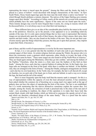 representing the totem is traced upon the ground.2
Among the Мага and the Anula, the body is
placed in a piece of hollow" wood decorated with designs characteristic of the totem.3
In New
South Wales, Oxiey found engravings upon the trees near the tomb where a native was buried 4
to
which Brough Smyth attributes a totemic character. The natives of the Upper Darling carve totemic
images upon their shields.5
According to Collins, nearly all the utensils are covered with ornaments
which probably have the same significance ; figures of the same sort are found upon the rocks.6
These totemic designs may even be more frequent than it seems, for, owing to reasons which will
be discussed below, it is not always easy to see what their real meaning is.
These different facts give us an idea of the considerable place held by the totem in the social
life of the primitives. However, up to the present, it has appeared to us as something relatively
outside of the man, for it is only upon external things that we have seen it represented. But totemic
images are not placed only upon the walls of their houses, the sides of their canoes, their arms, their
utensils and their tombs ; they are also found on the bodies of the men. They do not put their coat-
of-arms merely upon the things which they possess, but they put it upon their persons ; they imprint
it upon their flesh, it becomes a
[116]
part of them, and this world of representations is even by far the more important one.
In fact, it is a very general rule that the members of each clan seek to give themselves the
external aspect of their totem. At certain religious festivals among the Tlinkit, the person who is to
direct the ceremonies wears a garment which represents, either wholly or in part, the body of the
animal whose name he bears.1
These same usages are also found in all the North-West of America.2
They are found again among the Minnitaree, when they go into combat,3
and among the Indians of
the Pueblos.4
Elsewhere, when the totem is a bird, men wear the feathers of this bird on their
heads.5
Among the Iowa, each clan has a special fashion of cutting the hair. In the Eagle clan, two
large tufts are arranged on the front of the head, while there is another one behind ; in the Buffalo
clan, they are arranged in the form of horns.6
Among the Omaha, analogous arrangements are found
: each clan has its own head-dress. In the Turtle clan, for example, the hair is all shaved off, except
six bunches, two on each side of the head, one in front, and one behind, in such a way as to imitate
the legs, the head and the tail of the animal.7
But it is more frequently upon the body itself that the totemic mark is stamped : for this is a
way of representation within the capacity of even the least advanced societies. It has sometimes
been asked whether the common rite of knocking out a young man's two upper teeth at the age of
puberty does not have the object of reproducing the form of the totem. The fact is not established,
but it is worth mentioning that the natives themselves sometimes explain the custom thus. For
example, among the Arunta, the extraction of teeth is practised only in the clans of the rain and of
water ; now according to tradition, the object of this operation is to make their faces look like
certain black clouds with light borders which are believed to announce the speedy arrival of rain,
and which are therefore considered things of the same family.8
This is a proof that the native
2
Spencer and Gillen, Nor. Tr., pp. 168, 537, 540.
3
Ibid., p. i74.
4
Brough Srnyth, The Aborigines of Victoria, I, p. 99 n.
5
Brough Smyth, I, p. 284. Strehlow cites a fact of the same sort among the Arunta (III. p. 68).
6
An Account of the English Colony in N.S. Wales, II, p. 381.
1
Krause, p. 237.
2
Swanton, Social Condition. Beliefs and Linguistic Relationship of the Tlingit Indians, in XXVlth Rep., pp. 435 ft. ;
Boas, The Social Organization and Secret Societies of the Kwakiuti Indians, p. 358.
3
Frazer, Totemism, p. 26.
4
Boarke, The Snake Dance of the Maquis of Arizona, p. 229 ; J. W. Fewkes, The Group of Tusayan Ceremonials
called Katcinas, in X Vth Re-p., 1897, pp. 151-263.
5
Muller, Geschichte der Amenkanischen Urreligionen, p. 327.
6
Schoolcraft, op. cit.. Ill, p. 269.
7
Dorsey, Omaha Social., Third Rep., pp. 229, 238, 240, 245.
8
Spencer and Gillen, Nat. Tr., p. 451.
 