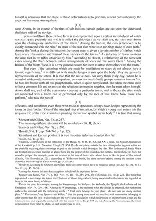 himself is conscious that the object of these deformations is to give him, at least conventionally, the
aspect of his totem. Among these
[117]
same Arunta, in the course of the rites of sub-incision, certain gashes are cut upon the sisters and
the future wife of the novice ;
scars result from these, whose form is also represented upon a certain sacred object of which
we shall speak presently and which is called the chnringa ; as we shall see, the lines thus drawn
upon the churinga are emblematic of the totem.1
Among the Kaitish, the euro is believed to be
closely connected with the rain;2
the men of the rain clan wear little ear-rings made of euro teeth.3
Among the Yerkia, during the initiation the young man is given a certain number of slashes which
leave scars ; the number and form of these varies with the totems.4
An informer of Fison mentions
the same fact in the tribes observed by him.5
According to Howitt, a relationship of the same sort
exists among the Dieri between certain arrangements of scars and the water totem.6
Among the
Indians of the North-West, it is a very general custom for them to tattoo themselves with the totem.7
But even if the tattooings which are made by mutilations or scars do not always have a
totemic significance,8
it is different with simple designs drawn upon the body : they are generally
representations of the totem. It is true that the native does not carry them every day. When he is
occupied with purely economic occupations, or when the small family groups scatter to hunt or fish,
he does not bother with all this paraphernalia, which is quite complicated. But when the clans unite
to live a common life and to assist at the religious ceremonies together, then he must adorn himself.
As we shall see, each of the ceremonies concerns a particular totem, and in theory the rites which
are connected with a totem can be performed only by the men of that totem. Now those who
perform,9
who take the part of
[118]
officiants, and sometimes even those who assist as spectators, always have designs representing the
totem on their bodies.1
One of the principal rites of initiation, by which a young man enters into the
religious life of the tribe, consists in painting the totemic symbol on his body.2
It is true that among
1
Spencer and Gillen, Nat. Tr., p. 257.
2
The meaning oi these relations will be seen below (Bk. II, ch. iv).
3
Spencer and Gillen, Nor. Tr., p. 296.
4
Howitt, Nat. Tr., pp. 744-746 ; cf. p. 129.
5
Kamilaroi and Kurnai. p. 66 n. It is true that other informers contest this fact.
6
Howitt, Nat. Tr., p. 744.
7
Swanton, Contributions to the Ethnology of the Haida, pp. 41 ff., PI. XX and XXI ; Boas, The Social Organization
of the Kwakiuti, p. 318 : Swanton, Tlingit, PI. XVI ff.—In one place, outside the two ethnographic regions which we
are specially studying, these tattooings arc put on the animals which belong to the clan. The Bechuana of South Africa
are divided into a certain number of clans; there are the people of the crocodile, the buffalo, the monkey, etc. Now the
crocodile people, for example, make an incision in the ears of their cattle whose form is like the jaws of this animal
(Casalis, !-.es Basotdos, p. 221). According to "Robertson Smith, the same custom existed among the ancient Arabs
{Kгnshгp and Marriage in Early Arabia, pp. 212—214).
8
However, according to Spencer and Gillen, there are some which have no religious sense (see Nat. Tr., pp. 41 f. ;
Nor. Tr.. pp. 45, 54-56).
9
Among the Arunta, this rule has exceptions which will be explained below.
1
Spencer and Gillen, Nat. Tr., p. 162 ; Nor. Tr., pp. 179, 259, 292, 295 f.; Schuize, loc. cit., p. 221. The thing thus
represented is not always the totem itself, but one of those things which, being associated to this totem, are regarded as
being in the same family of things.
2
This is the case, for example, among the Warramunga, the Walpari, the Wulmala, the Tjingilli, the Umbaia and the
Unmatjera (Nor. Tr., 339, 348). Among the Warramunga, at the moment when the design is executed, the performers
address the initiated with the following words : " That mark belongs to your place ; do not look out along another
place." " This means," say Spencer and Gillen, " that the young man must not interfere with ceremonies belonging to
other totems than his own : it also indicates the very close association which is supposed to exist between a man and his
totem and any spot especially connected with the totem " (Nor. Tr., p. 584 and n.). Among the Warramunga, the totem
is transmitted from father to child, so each locality has its own.
 
