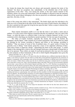 the Arunta the design thus traced does not always and necessarily represent the totem of the
initiated;3
but these are exceptions, due, undoubtedly, to the disturbed state of the totemic
organization of this tribe.4
Also, even among the Arunta, at the most solemn moment of the
initiation, which is its crown and consecration, when the neophyte is allowed to enter the sanctuary
where all the sacred objects belonging to the clan are preserved, an emblematic painting is placed
upon him ; this time, it is the
[119]
totem of the young man which is thus represented.1
The bonds which unite the individual to his
totem are even so strong that in the tribes on the North-west coast of North America, the emblem of
the clan is painted not only upon the living but also upon the dead : before a corpse is interred, they
put the totemic mark upon it.2
III
These totemic decorations enable us to see that the totem is not merely a name and an
emblem. It is in the course of the religious ceremonies that they are employed ; they are a part of the
liturgy ; so while the totem is a collective label, it also has a religious character. In fact, it is in
connection with it, that things are classified as sacred or profane. It is the very type of sacred thing.
The tribes of Central Australia, especially the Arunta, the Loritja, the Kaitish, the
Unmatjera, and the llpirra,3
make constant use of certain instruments in their rites which are called
the churinga by the Arunta, according to Spencer and Gillen, or the tjurunga, according to
Strehlow.4
They are pieces of wood or bits of polished stone, of a great variety of forms, but
generally oval or oblong.5
Each totemic group has a more or less important collection of these.
Upon each of these is engraved a design - representing the totem of this same group.6
A certain
number of the churinga have a hole at one end, through which goes a thread made of human hair or
that of an opossum. Those which, are made of wood and are pierced in this way serve for exactly
the same purposes as those instruments of the cult to which English ethnographers have given the
3
Spencer and Gillen, Nat. Tr., pp. 215, 241, 376.
4
It will be remembered (see above, p. 107) that in this tribe, the child may have a different totem than his father, his
mother, or his relatives in general. Now the relatives on both sides are the performers designated for the ceremonies of
initiation. Consequently, since in principle a man can have the quality of performer or officiant only for the ceremonies
of his own totem, it follows that in certain cases the rites by which the young man is initiated must be in connection
with a totem that is not his own. That is why the paintings made on the body of the novice do not necessarily represent
his own totem : cases of this sort will be found in Spencer and Gillen, Nat. Tr., p. 229. That there is an anomaly here is
well shown by the fact that the circumcision falls to the totem which predominates in the local group of the initiate, that
is to say, to the one which would be the totem of the initiate himself, if the totemic organization were not disturbed, if
among the Arunta it were what it is among the Warramunga (see Spencer and Gillen, ibid., p. 219).
The same disturbance has had another consequence. In a general way, its effect is to extend a little the bonds
attaching each totem to a special group, since each totem may have members in all the local groups possible, and even
in the two phratries. The idea that these ceremonies of a totem might be celebrated by an individual of anotlier totem—
an idea which is contrary to the very principles of totemism, as we shall see better after a while—has thus been accepted
without too much resistance. It has been admitted that a man to whom a spirit revealed the formula for a ceremony had
the right of presiding over it, even when he was not of the totem in question himself (Nat. Tr., p. 519). But that this is an
exception to the rule and the product of a sort of toleration is proved by the fact that the beneficiary of the formula does
not have the free disposition of it; if he transmits it—and these transmissions are frequent—it can be only to a member
of the totem which the rite concerns (Nat. Tr., ibid.).
1
Nat. Tr., p. 140. In this case, the novice keeps the decoration with which he has thus been adorned until it
disappears of itself by the effect of time.
2
Boas, General Report on the Indians of British Columbia in British Associa-. Hen/or the Advancement of Science,
Fifth Rep. of the Committee on the N.W. Tribes of the Dominion of Canada, p. 41.
3
There are also some among the Warramunga, but in smaller numbers than among the Arunta ; they do not figure in
the totemic ceremonies, though they do have a place in the myths (Nor. Tr., p. 163).
4
Other names are used by other tribes. We give a generic sense to the 'Arunta term because it is in this tribe that the
churinga have the most important place and have been studied the best.
5
Strehlow, II, p. 81.
6
There are a few which have no apparent design (see Spencer and Gillen, Naf. Tr., p. 144).
 