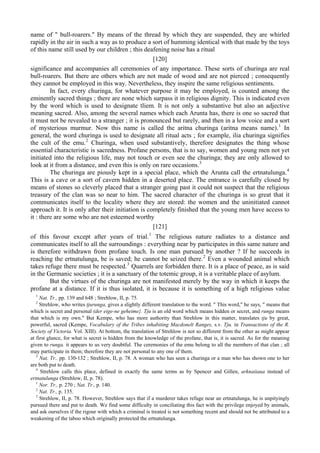 name of " bull-roarers." By means of the thread by which they are suspended, they are whirled
rapidly in the air in such a way as to produce a sort of humming identical with that made by the toys
of this name still used by our children ; this deafening noise has a ritual
[120]
significance and accompanies all ceremonies of any importance. These sorts of churinga are real
bull-roarers. But there are others which are not made of wood and are not pierced ; consequently
they cannot be employed in this way. Nevertheless, they inspire the same religious sentiments.
In fact, every churinga, for whatever purpose it may be employed, is counted among the
eminently sacred things ; there are none which surpass it in religious dignity. This is indicated even
by the word which is used to designate tliem. It is not only a substantive but also an adjective
meaning sacred. Also, among the several names which each Arunta has, there is one so sacred that
it must not be revealed to a stranger ; it is pronounced but rarely, and then in a low voice and a sort
of mysterious murmur. Now this name is called the aritna churinga (aritna means name).1
In
general, the word churinga is used to designate all ritual acts ; for example, ilia churinga signifies
the cult of the emu.2
Churinga, when used substantively, therefore designates the thing whose
essential characteristic is sacredness. Profane persons, that is to say, women and young men not yet
initiated into the religious life, may not touch or even see the churinga; they are only allowed to
look at it from a distance, and even this is only on rare occasions.3
The churinga are piously kept in a special place, which the Arunta call the ertnatulunga.4
This is a cave or a sort of cavern hidden in a deserted place. The entrance is carefully closed by
means of stones so cleverly placed that a stranger going past it could not suspect that the religious
treasury of the clan was so near to him. The sacred character of the churinga is so great that it
communicates itself to the locality where they are stored: the women and the uninitiated cannot
approach it. It is only after their initiation is completely finished that the young men have access to
it : there are some who are not esteemed worthy
[121]
of this favour except after years of trial.1
The religious nature radiates to a distance and
communicates itself to all the surroundings : everything near by participates in this same nature and
is therefore withdrawn from profane touch. Is one man pursued by another ? If he succeeds in
reaching the ertnatulunga, be is saved; he cannot be seized there.2
Even a wounded animal which
takes refuge there must be respected.3
Quarrels are forbidden there. It is a place of peace, as is said
in the Germanic societies ; it is a sanctuary of the totemic group, it is a veritable place of asylum.
But the virtues of the churinga are not manifested merely by the way in which it keeps the
profane at a distance. If it is thus isolated, it is because it is something of a high religious value
1
Nat. Tr., pp. 139 and 648 ; Strehlow, II, p. 75.
2
Strehlow, who writes tjurunga, gives a slightly different translation to the word. " This word," he says, " means that
which is secret and personal (der eige-ne geheime}. Tju is an old word which means hidden or secret, and runga means
that which is my own." But Kempe, who has more authority than Strehlow in this matter, translates tju by great,
powerful, sacred (Kempe, Vocabulary of the Tribes inhabiting Macdonelt Ranges, s.v. Tju. in Transactions of the R.
Society of Victoria. Vol. XIII). At bottom, the translation of Strehlow is not so different from the other as might appear
at first glance, for what is secret is hidden from the knowledge of the profane, that is, it is sacred. As for the meaning
given to runga. it appears to us very doubtful. The ceremonies of the emu belong to all the members of that clan ; all
may participate in them; therefore they are not personal to any one of them.
3
Nat. Tr.. pp. 130-132 ; Strehlow, II, p. 78. A woman who has seen a churinga or a man who has shown one to her
are both put to death.
4
Strehlow calls this place, defined in exactly the same terms as by Spencer and Gillen, arknaiiaua instead of
ertnatulunga (Strehlow, II, p. 78).
1
Nor. Tr., p. 270 ; Nat. Tr., p. 140.
2
Nat. Tr., p. 135.
3
Strehlow, II, p. 78. However, Strehlow says that if a murderer takes refuge near an ertnatulunga, he is unpityingly
pursued there and put to death. We find some difficulty in conciliating this fact with the privilege enjoyed by animals,
and ask ourselves if the rigour with which a criminal is treated is not something recent and should not be attributed to a
weakening of the taboo which originally protected the ertnatulunga.
 