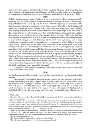 mark is drawn or engraved upon them. So it is this mark and this alone which gives them their
sacred character. It is true that according to Spencer and Gillen, the churinga serve as the residence
of an ancestor's soul and that it is the presence of this soul which confers these properties.9
While
[123]
declaring this interpretation inexact, Strehlow, in his turn, proposes-an other which does not differ
materially from the other: be claims that the churinga are considered the image of the ancestor's
body, or the body itself.1
So, in any case, it would be sentiments inspired by the ancestor which fix
themselves upon the material object, and convert it into a sort of fetish. But in the first place, both
conceptions,—which, by the way, scarcely differ except in the letter of the myth,—have obviously
been made up afterwards, to account for the sacred character of the churinga. In the constitution of
these pieces of wood and bits of stone, and in their external appearance, there is nothing which pre-
destines them to be considered the seat of an ancestral soul, or the image of his body. So if men
have imagined this myth, it was in order to explain the religious respect which these things inspired
in them, and the respect was not determined by the myth. This explanation, like so many
mythological explanations, resolves the question only by repeating it in slightly different terms ; for
saying that the churinga is sacred and saying that it has such and such a relation with a sacred being,
is merely to proclaim the same fact in two different ways ; it is not accounting for them. Moreover,
according to the avowal of Spencer and Gillen, there are some churinga among the Arunta which
are made by the old men of the group, to the knowledge of and before the eyes of all;2
these
obviously do not come from the great ancestors. However, except for certain differences of degree,
they have the same power as the others and are preserved in the same manner. Finally, there are
whole tribes where the churinga is never associated with a spirit.3
Its religious nature comes to it,
then, from some other source, and whence could it come, if not from the totemic stamp which it
bears ? It is to this image, therefore, that the demonstrations of the rite are really addressed ; it is
this which sanctifies the object upon which it is carved.
Among the Arunta and the neighbouring tribes, there are two other liturgical instruments
closely connected with the totem
[124]
and the churinga itself, which ordinarily enters into their composition : they are the nurtunja and the
waninga.
The nurtunja,1
which is found among the northern Arunta and their immediate neighbours,2
is made up principally of a vertical support which is either a single lance, or several lances united
into a bundle, or of a simple pole.3
Bunches of grass are fastened all around it by means of belts or
little cords made of hair. Above this, down is placed, arranged either in circles or in parallel lines
which run from the top to the bottom of the support. The top is decorated with the plumes of an
eagle-hawk. This is only the most general and typical form ; in particular cases, it has all sorts of
9
Ibid., p. 138.
1
Strehlow, I, Vorwort. in fine ; II, pp. 76, 77 and 82. For the Arunta, it is the body of the ancestor itself ; for the
Loritja, it is only an image.
2
When a child has just been born, the mother shows the father the spot where she believes that the soul of the
ancestor entered her. The father, accompanied by a few relatives, goes to this spot and looks for the churinga which the
ancestor ie believed to have left at the moment that he reincarnated himself. If it is found there, some old man of the
group undoubtedly put it there (this is the hypothesis of Spencer and Gillen). If they do not find it, a new churinga is
made in a determined manner (Nat. Tr., p. 132. Cf. Strehlow, II, p. So).
3
This is the case among the Warramunga, the Urabunna, the Worgaia, the Umbaia, the Tjingilli and the Guangi (Nor.
Tr., pp. 258, 275 f.). Then. say Spencer and Gillen, " they were regarded as of especial value because of their
association with a totem " (ibid., p. 276). There are examples of the same fact among the Arunta (Nat. Tr., 156).
1
Strehlow writes tnatama (I, pp. 4-5).
2
The Kaitish, the Ilpirra, the Unmatjera ; but it is rare among the latter.
3
The pole is sometimes replaced by very long churinga, placed end to ead.
 