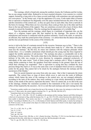 variations.4
The waninga, which is found only among the southern Arunta, the Urabunna and the Loritja,
has no one unique model either. Reduced to its most essential elements, it too consists in a vertical
support, formed by a long stick or by a lance several yards high, with sometimes one and sometimes
two cross-pieces.5
In the former case, it has the appearance of a cross. Cords made either of human
hair or opossum or bandicoot fur diagonally cross the space included between the arms of the cross
and the extremities of the central axis ; as they are quite close to each other, they form a network in
the form of a lozenge. When there are two cross-bars, these cords go from one to the other and from
these to the top and bottom of the support. They are sometimes covered with a layer of down, thick
enough to conceal the foundation. Thus the waninga has the appearance of a veritable flag.6
Now the nurtunja and the waninga, which figure in a multitude of important rites, are the
object of a religious respect quite like that inspired by the churinga. The process of their
manufacture and erection is conducted with the greatest solemnity. Fixed in the earth, or carried by
an officiant, they mark the central point of the ceremony : it is about them that the dances take place
and the rites are performed. In the course of the initiation, the
[125]
novice is led to the foot of a nurtunja erected for the occasion. Someone says to him, " There is the
nurtunja of your father; many young men have already been made by it." After that, the initiate
must kiss the nurtunja.1
By this kiss, he enters into relations with the religious principle which
resides there ; it is a veritable communion which should give the young man the force required to
support the terrible operation of sub-incision.2
The nurtunja also plays a considerable role in the
mythology of these societies. The myths relate that in the fabulous times of the great ancestors, the
territory of the tribe was overrun in every direction by companies composed exclusively of
individuals of the same totem.3
Each of these troops had a nurtunja with it. When it stopped to
camp, before scattering to hunt, the members fixed their nurtunja in the ground, from the top of
which their churinga was suspended.4
That is equivalent to saying that they confided the most
precious things they had to it. It was at the same time a sort of standard which served as a rallying-
centre for the group. One cannot fail to be struck by the analogies between the nurtunja and the
sacred post of the Omaha.5
Now its sacred character can come from only one cause : that is that it represents the totem
materially. The vertical lines or rings of down which cover it, and even the cords of different
colours which fasten the arms of the waninga to the central axis, are not arranged arbitrarily,
according to the taste of the makers; they must conform to a type strictly determined by tradition
which, in the minds of the natives, represents the totem.6
Here we cannot ask, as we did in the case
of the churinga, whether the veneration accorded to this instrument of the cult is not merely the
reflex of that inspired by the ancestors ; for it is a rule that each nurtunja and each waninga last only
4
Sometimes another smaller one is hung from the top of the nurtunja. In other cases, the nurtunja is in the form of a
cross or a T. More rarely, the central support is lacking {Nat. Tr., pp. 298-300, 360-364, 627).
5
Sometimes there are even three of these cross-bars.
6
Nat. Tr., pp. 231—234, 306—310, 627. In addition to the nurtunja and the waninga. Spencer and Gillen distinguish
a third sort of sacred post or flag, called the kanana (Nat. Tr., pp. 364, 370, 629), whose functions they admit they have
been unable to determine. They merely note that it " is regarded as something common to the members of all the
totems." According to Strehlow (II, p. 23, n. 2) the kanana of which Spencer and Gillen speak, is merely the nurtunja of
the Wild Cat totem. As this animal is the object of a tribal cult, the veneration of which it is the object might easily be
common to all the clans.
1
Nor. Tr., p. 342 ; Nat. Tr., p. 309.
2
Nat. Tr., p. 255.
3
Ibtd., ch. x and xi.
4
Ibid.. pp. 138, 144.
5
See Dorsey, Siouan Cults, XIth Rep., p. 4х3 ; Omaha Sociology, Third Rep., P. 234. It is true that there is only one
sacred post for the tribe, while there is a nurtunja for each clan. But the principle is the same.
6
Nat. Tr., pp. 232, 308, 313, 334, etc. ; Nor. Tr., 182, i86, etc.
 