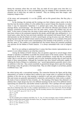 during the ceremony where they are used. They are made all over again every time that it is
necessary, and when the rite is once accomplished, they are stripped of their ornaments and the
elements out of which they are made are scattered.7
They are nothing more than images—and
temporary images at that—
[126]
of the totem, and consequently it is on this ground, and on this ground alone, that they play a
religious role.
So the churinga, the nurtunja and the waninga owe their religious nature solely to the fact
that they bear the totemic emblem. It is the emblem that is sacred. It keeps this character, no matter
where it may be represented. Sometimes it is painted upon rocks; these paintings are called
churinga ilkinia, sacred drawings.1
The decorations with which the officiants and assistants at the
religious ceremonies adorn themselves have the same name: women and children may not see
them.2
In the course of certain rites, the totem is drawn upon the ground. The way in which this is
done bears witness to the sentiments inspired by this design, and the high value attributed to it ; it is
traced upon a place that has been previously sprinkled, and saturated with human blood,3
and we
shall presently see that the blood is in itself a sacred liquid, serving for pious uses only. When the
design has been made, the faithful remain seated on the ground before it, in an attitude of the purest
devotion.4
If we give the word a sense corresponding to the mentality of the primitive, we may say
that they adore it. This enables us to understand how the totemic blazon has remained something
very precious for the Indians of North America : it is always surrounded with a sort of religious
halo.
But if we are seeking to understand how it comes that these totemic representations are so
sacred, it is not without interest to see what they consist in.
Among the Indians of North America, they are painted, engraved or carved images which
attempt to reproduce as faithfully as possible the external aspect of the totemic animal. The means
employed are those which we use to-day in similar circumstances, except that they are generally
cruder. But it is not the same in Australia, and it is in the Australian societies that we must seek the
origin of these representations. Although the Australian may show himself sufficiently capable of
imitating the forms of things in a rudimentary way,5
sacred representations generally seem to show
no ambitions in this line : they consist essentially in geometrical designs drawn upon the churinga,
the nurtunga, rocks, the ground, or the human body. They are either straight or curved lines, painted
in different ways,6
and
[127]
the whole having only a conventional meaning. The connection between the figure and the thing
represented is so remote wi indirect that it cannot be seen, except when it is pointed out Only the
members of the clan can say what meaning is attached to such and such combinations of lines.1
Men and women are generally represented by semicircles, and animals by whole circles or spirals,2
the tracks of men or animals by lines of points, .etc. The meaning of the figures thus obtained is so
arbitrary that a single design may have two different meanings for the men of two different totems,
representing one animal here, and another animal or plant there. This is perhaps still more apparent
7
Nat. Tr., p. 346. It is true that some say that the nurtunja represents the lance of the ancestor who was at the head of
each clan in Alcheringa times. But it is only a symbolic representation of it; it is not a sort of relic, like the churinga,
which is believed to come from the ancestor himself. Here the secondary character of the explanation is very noticeable.
1
Nat. Tr., pp. 614 ff., esp. p. 6х7 ; Nor. Tr., p. 749.
2
Nat. Tr., p. 624.
3
Ibid.. p. 179.
4
Ibid., p. 181.
5
See the examples given in Spencer and Gillen, Nat. Tr., Fig. 131. Here are designs, many of which evidently have
the object of representing animals, plants, the heads of men, etc., though of course all are very conventional.
6
Nat. Tr., p. 617 ; Nor. Tr., p. 716 ff.
1
Nat. Tr.. p. 145 ; Strehlow, U, p. So
2
Nat. Tr., p. 151.
 