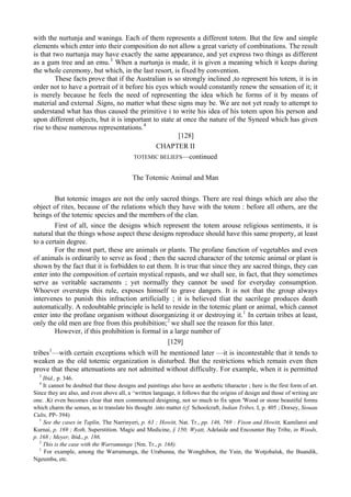 with the nurtunja and waninga. Each of them represents a different totem. But the few and simple
elements which enter into their composition do not allow a great variety of combinations. The result
is that two nurtunja may have exactly the same appearance, and yet express two things as different
as a gum tree and an emu.3
When a nurtunja is made, it is given a meaning which it keeps during
the whole ceremony, but which, in the last resort, is fixed by convention.
These facts prove that if the Australian is so strongly inclined ,to represent his totem, it is in
order not to have a portrait of it before his eyes which would constantly renew the sensation of it; it
is merely because he feels the need of representing the idea which he forms of it by means of
material and external .Signs, no matter what these signs may be. We are not yet ready to attempt to
understand what has thus caused the primitive i to write his idea of his totem upon his person and
upon different objects, but it is important to state at once the nature of the Syneed which has given
rise to these numerous representations.4
[128]
CHAPTER II
TOTEMIC BELIEFS—continued
The Totemic Animal and Man
But totemic images are not the only sacred things. There are real things which are also the
object of rites, because of the relations which they have with the totem : before all others, are the
beings of the totemic species and the members of the clan.
First of all, since the designs which represent the totem arouse religious sentiments, it is
natural that the things whose aspect these designs reproduce should have this same property, at least
to a certain degree.
For the most part, these are animals or plants. The profane function of vegetables and even
of animals is ordinarily to serve as food ; then the sacred character of the totemic animal or plant is
shown by the fact that it is forbidden to eat them. It is true that since they are sacred things, they can
enter into the composition of certain mystical repasts, and we shall see, in fact, that they sometimes
serve as veritable sacraments ; yet normally they cannot be used for everyday consumption.
Whoever oversteps this rule, exposes himself to grave dangers. It is not that the group always
intervenes to punish this infraction artificially ; it is believed tliat the sacrilege produces death
automatically. A redoubtable principle is held to reside in the totemic plant or animal, which cannot
enter into the profane organism without disorganizing it or destroying it.1
In certain tribes at least,
only the old men are free from this prohibition;2
we shall see the reason for this later.
However, if this prohibition is formal in a large number of
[129]
tribes1
—with certain exceptions which will be mentioned later —it is incontestable that it tends to
weaken as the old totemic organization is disturbed. But the restrictions which remain even then
prove that these attenuations are not admitted without difficulty. For example, when it is permitted
3
Ibid., p. 346.
4
It cannot be doubted that these designs and paintings also have an aesthetic tiharacter ; here is the first form of art.
Since they are also, and even above all, a ^written language, it follows that the origins of design and those of writing are
one. .Kt even becomes clear that men commenced designing, not so much to fix upon 'Wood or stone beautiful forms
which charm the senses, as to translate his thought .into matter (cf. Schoolcraft, Indian Tribes, I, p. 405 ; Dorsey, Siouau
Cults, PP- 394)
1
See the cases in Taplin, The Narrinyeri, p. 63 ; Howitt, Nat. Tr., pp. 146, 769 : Fison and Howitt, Kamilaroi and
Kurnai, p. 169 ; Roth, Superstition. Magic and Medicine, § 150; Wyatt, Adelaide and Encounter Bay Tribe, in Woods,
p. 168 ; Meyer, ibid., p. 186.
2
This is the case with the Warramunga {Nm. Tr., p. 168).
1
For example, among the Warramunga, the Urabunna, the Wonghibon, the Yuin, the Wotjobaluk, the Buandik,
Ngeumba, etc.
 