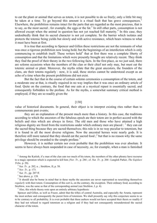 to eat the plant or animal that serves as totem, it is not possible to do so freely; only a little bit may
be taken at a time. To go beyond this amount is a ritual fault that has grave consequences.2
Elsewhere, the prohibition remains intact for the parts that are regarded as the most precious, that is
to say, as the most sacred ; for example, the eggs or the fat.3
In still other parts, consumption is not
allowed except when the animal in question has not yet reached full maturity.4
In this case, they
undoubtedly think that its sacred character is not yet complete. So the barrier which isolates and
protects the totemic being yields but slowly and with active resistance, which bears witness to what
it must have been at first.
It is true that according to Spencer and Gillen these restrictions are not the remnants of what
was once a rigorous prohibition now losing hold, but the beginnings of an interdiction which is only
commencing to establish itself. These writers hold5
that at first there was a complete liberty of
consumption and that the limitations which were presently brought are relatively recent. They think
they find the proof of their theory in the two following facts. In the first place, as we just said, there
are solemn occasions when the members of the clan or their chief not only may, but must eat the
totemic animal or plant. Moreover, the myths relate that the great ancestors, the founders of the
clans, ate their totems regularly : now, it is said, these stories cannot be understood except as an
echo of a time when the present prohibitions did not exist.
But the fact that in the course of certain solemn ceremonies a consumption of the totem, and
a moderate one at that, is ritually required in no way implies that it was once an ordinary article of
food. Quite on the contrary, the food that one eats at a mystical repast is essentially sacred, and
consequently forbidden to the profane. As for the myths, a somewhat summary critical method is
employed, if they are so readily given the
[130]
value of historical documents. In general, their object is to interpret existing rites rather than to
commemorate past events;
they are an explanation of the present much more than a history. In this case, the traditions
according to which the ancestors of the fabulous epoch ate their totem are in perfect accord with the
beliefs and rites which are always in force. The old men and those who have attained a high
religious dignity are freed from the restrictions under which ordinary men are placed : 1
they can eat
the sacred thing because they are sacred themselves; this rule is in no way peculiar to totemism, but
it is found in all the most diverse religions. Now the ancestral heroes were nearly gods. It is
therefore still more natural that they should eat the sacred food ;2
but that is no reason why the same
privilege should be awarded to the simple profane.3
However, it is neither certain nor even probable that the prohibition was ever absolute. It
seems to have always been suspended in case of necessity, as; for example, when a man is famished
2
Among the Kaitish, if a man of the clan eats too much of his totem, the members of the other phratry have recourse
to a magic operation which is expected to kill him {Nor. Tr., p. 284 ; cf. Nat. Tr.. p. 204 : Langloh Parker, The Eujiilavi
Tribe, p. 20).
3
Nat. Tr.. p. 202, n. ; Strehlow, II, p. 58.
4
Nor. Tr., p. 173.
5
Nat. Tr., pp. 207 ff.
1
See above, p. 128.
2
It should also be borne in mind that in these myths the ancestors are never represented as nourishing themselves
regularly with their totem. Consumption of this sort is, on the contrary, the exception. Their ordinary food, according to
Strehlow, was the same as that of the corresponding animal (see Strehlow, I, p. 4).
3
Also, this whole theory rests upon an entirely arbitrary hypothesis:
Spencer and Gillen, as well as Frazer, admit that the tribes of central Australia, and especially the Arunta, represent
the most archaic and consequently the purest form of totemism. We shall presently say why this conjecture seems to us
to be contrary to all probability. It is even probable that these authors would not have accepted their thesis so readily if
they had not refused to regard totemism as a religion and if they had not consequently misunderstood the sacred
character of the totem.
 