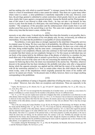 and has nothing else with which to nourish himself.4
A stronger reason for this is found when the
totem is a form of nourishment which a man cannot do without. Thus there are a great many tribes
where water is a totem ; a strict prohibition is manifestly impossible in this case. However, even
here, the privilege granted is submitted to certain restrictions which greatly limit its use and which
show clearly that it goes against a recognized principle. Among the Kaitish and the Warramunga, a
man of this totem is not allowed to drink water freely ; he may not take it up himself; he may
receive it only from the hands of a third party who must belong to the phratry of which he is not a
member.5
The complexity of this procedure and the embarrassment which results from it are still
another proof that access to the sacred thing is not free. This same rule is applied in certain central
tribes every time that the totem is eaten, whether from
[131]
necessity or any other cause. It should also be added that when this formality is not possible, that is,
when a man is alone or with members of his own phratry only, he may, on necessity, do without an
intermediary. It is clear that the prohibition is susceptible of various moderations.
Nevertheless, it rests upon ideas so strongly ingrained in the mind that it frequently survives
its original cause for being. We have seen that in all probability, the different clans of a phratry are
only subdivisions of one original clan which has been dismembered. So there was a time when all
the clans, being welded together, had the same totem ; consequently, wherever the souvenir of this
common origin is not completely effaced, each clan continues to feel itself united to the others and
to consider that their totems are not completely foreign to it. For this reason an individual may not
eat freely of the totems held by the different clans of the phratry of which he is a member; he may
touch them only if the forbidden plant or animal is given him by a member of the other phratry.1
Another survival of the same sort is the one concerning the maternal totem. There are strong
reasons for believing that at first, the totem was transmitted in the uterine line. Therefore, wherever
descent in the paternal line has been introduced, this probably took place only after a long period,
during which the opposite principle was applied and the child had the totem of his mother along
with all the restrictions attached to it. Now in certain tribes where the child inherits the paternal
totem to-day, some of the interdictions which originally protected the totem of his mother still
survive: he cannot eat it freely.2
In the present state of affairs, however, there is no longer anything
corresponding to this prohibition.
[132]
To this prohibition of eating is frequently added that of killing the totem, or picking it, when
it is a plant.1
However, here also there are exceptions and tolerations. These are especially in the
4
Taplin, The Narrinyeri, p. 64 ; Howitt, Nat. Tr., pp. 145 and 147 ; Spencer and Gillen, Nat. Tr., p. 202 ; Grey, loc.
cit. ; Curr, III, p. 462.
5
Nor. Tr.. pp. 160, 167. It is not enough that the intermediary be of another totem : as we shall see, every totem of a
phratry is forbidden in a certain measure for the members of the phratry who are of a different totem.
1
Nor. Tr., p. 167. We can now explain more easily how it happens that when. an interdiction is not observed, it is the
other phratry which revenges this sacrilege (see above, p. 129, n. 2). It is because it has an interest in seeing that the rule
is observed. In fact, they believe that when the rule is broken, the totemic species may not reproduce abundantly. Now
the members of the other phratry consume it regularly : therefore it is they who are affected. That is why they revenge
themselves.
2
This is the case among the Loritja (Strehlow, II, pp. 60, 6i), the Worgaia, the Warramunga, the Walpari, the Mara,
the Anula and the Binbinga (Nor. Tr., pp. 166, 167, 171, l73). It may be eaten by a Warramunga or a Walpari, but only
when offered by a member of the other phratry. Spencer and Gillen remark (p. 167, n.), that in this regard the paternal
and the maternal totems appear to be ander different rules. It is true that in both cases the offer must come from tlie
other phratry. But when it is a question of the paternal totem, or the totem properly so-called, this phratry is the one to
which the totem does not belong; for the maternal totem, the contrary is the case. Probably the principle was first
established for the former, then mechanically extended to the other, though the situation was different. When the rule
had once become established that the prohibition protecting the totem could be neglected only on the invitation of the
other phratry, it was applied also to the maternal totem.
1
For example, among the Warramunga (Nor. Tr., p. 166), the Wotjobaluk, the Buandik, the Kurnai (Howitt, pp. 146
t.) and the Narrinyeri (Taplin, The Narrinyeri, p. 63).
 