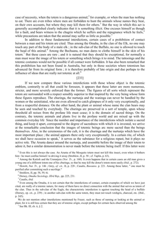 case of necessity, when the totem is a dangerous animal,2
for example, or when the man has nothing
to eat. There are even tribes where men are forbidden to hunt the animals whose names they bear,
on their own accounts, but where they may kill them for others.3
But the way in which this act is
generally accomplished clearly indicates that it is something illicit. One excuses himself as though
for a fault, and bears witness to the chagrin which he suffers and the repugnance which he feels,4
while precautions are taken that the animal may suffer as little as possible.5
In addition to these fundamental interdictions, certain cases of a prohibition of contact
between a man and his totem are cited. Thus among the Omaha, in the clan of the Elk, no one may
touch any part of the body of a male elk ; in the sub-clan of the Buffalo, no one is allowed to touch
the head of this animal.6
Among the Bechuana, no man dares to clothe himself in the skin of his
totem.7
But these cases are rare ; and it is natural that they should be exceptional, for normally a
man must wear the image of his totem or something which brings it to mind. The tattooings and the
totemic costumes would not be possible if all contact were forbidden. It has also been remarked that
this prohibition has not been found in Australia, but only in those societies where totemism has
advanced far from its original form ; it is therefore probably of late origin and due perhaps to the
influence of ideas that are really not totemic at all.8
[233]
If we now compare these various interdictions with those whose object is the totemic
emblem, contrarily to all that could be foreseen, it appears that these latter are more numerous,
stricter, and more severely enforced than the former. The figures of all sorts which represent the
totem are surrounded with a respect sensibly superior to that inspired by the very being whose form
these figures reproduce. The churinga, the nurtunja and the waninga can never be handled by the
women or the uninitiated, who are even allowed to catch glimpses of it only very exceptionally, and
from a respectful distance. On the other hand, the plant or animal whose name the clan bears may
be seen and touched by everybody. The churinga arc preserved in a sort of temple, upon whose
threshold all noises from the profane life must cease; it is the domain of sacred things. On the
contrary, the totemic animals and plants live in the profane world and are mixed up with the
common everyday life Since the number and importance of the interdictions which isolate a sacred
thing, and keep it apart, correspond to the degree of sacredness with which it is invested, we arrive
at the remarkable conclusion that the images of totemic beings arc more sacred than the beings
themselves. Also, in the ceremonies of the cult, it is the churinga and the nurtunja which have the
most important place ; the animal appears there only very exceptionally. In a certain rite, of which
we shall have occasion to speak,1
it serves as the substance for a religious repast, but it plays no
active role. The Arunta dance around the nurtunja, and assemble before the image of their totem to
adore it, but a similar demonstration is never made before the totemic being itself. If this latter were
2
Even this is not always the case. An Arunta of the Mosquito totem must not kill this insect, even when it bothers
him : he must confine himseU to driving it away (Strehlow, II, p. 58 ; cf. Taplin, p. 63).
3
Among the Kaitish and the Unmatjera (Nor. Tr., p. 160). It even happens that in certain cases an old man gives a
young one of a different totem one of his cburinga, so that he may kill the donor's totem more easily (ibid., p. 272).
4
Howitt, Nat. Tr., p. 146 ; Grey, of. cit., II, p. 228 ; Casalis, Basoutos. p. 221. Among these latter, " one must be
purified after committing such a sacrilege."
5
Strehlow, II, pp. 58, 59, 6i.
6
Dorsey, Omaha Sociology, IIIrd Rep., pp. 225, 231.
7
Casalis, ibid.
8
Even among the Omaha, it is not certain that the interdictions of contact, certain examples of which we have just
cited, are really of a totemic nature, for many of them have no direct connection with the animal that serves as totem of
the clan. Thus in the sub-clan of the Eagle, the characteristic interdiction is against touching the head of a buffalo
(Dorsey, op. cit., p. 239) ; in another sub-clan with the same totem, they must not touch verdigris, charcoal, etc. (ibid.,
p. 245).
We do not mention other interdictions mentioned by Frazer, such as those of naming or looking at the animal or
plant, for it is still less certain that they are of totemic origin, except perhaps for certain facts observed among the
1
See Bk. Ill, ch. ii, § 2.
 