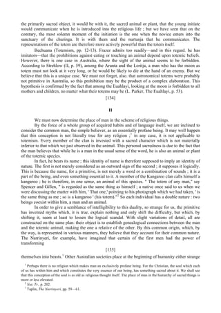 the primarily sacred object, it would be with it, the sacred animal or plant, that the young initiate
would communicate when he is introduced into the religious life ; but we have seen that on the
contrary, the most solemn moment of the initiation is the one when the novice enters into the
sanctuary of the churinga. It is with them and the nurtunja that he communicates. The
representations of the totem are therefore more actively powerful than the totem itself.
Bechuana (Totemism, pp. 12-13). Frazer admits too readily—and in this regard. he has
imitators—that tlie prohibitions against eating or touching an animal depend upon totemic beliefs.
However, there is one case in Australia, where the sight of the animal seems to be forbidden.
According to Strehlow (II, p. 59), among the Arunta and the Loritja, a man who has the moon as
totem must not look at it very long, or he would be likely to die at the hand of an enemy. But we
believe that this is a unique case. We must not forget, also. that astronomical totems were probably
not primitive in Australia, so this prohibition may be the product of a complex elaboration. This
hypothesis is confirmed by the fact that among the Euahlayi, looking at the moon is forbidden to all
mothers and children, no matter what their totems may be (L. Parker, The Euahlayi, p. 53).
[134]
II
We must now determine the place of man in the scheme of religious things.
By the force of a whole group of acquired habits and of language itself, we are inclined to
consider the common man, the simple believer, as an essentially profane being. It may well happen
that this conception is not literally true for any religion ;1
in any case, it is not applicable to
totemism. Every member of the clan is invested with a sacred character which is not materially
inferior to that which we just observed in the animal. This personal sacredness is due to the fact that
the man believes that while he is a man in the usual sense of the word, he is also an animal or plant
of the totemic species.
In fact, he bears its name ; this identity of name is therefore supposed to imply an identity of
nature. The first is not merely considered as an outward sign of the second ; it supposes it logically.
This is because the name, for a primitive, is not merely a word or a combination of sounds ; it is a
part of the being, and even something essential to it. A member of the Kangaroo clan calls himself a
kangaroo ; he is therefore, in one sense, an animal of this species. " The totem of any man," say
Spencer and Gillen, " is regarded as the same thing as himself ; a native once said to us when we
were discussing the matter with him, ' That one,' pointing to his photograph which we had taken, ' is
the same thing as me ; so is a kangaroo ' (his totem)."2
So each individual has a double nature : two
beings coexist within him, a man and an animal.
In order to give a semblance of intelligibility to this duality, so strange for us, the primitive
has invented myths which, it is true, explain nothing and only shift the difficulty, but which, by
shifting it, seem at least to lessen the logical scandal. With slight variations of detail, all are
constructed on the same plan: their object is to establish genealogical connections between the man
and the totemic animal, making the one a relative of the other. By this common origin, which, by
the way, is represented in various manners, they believe that they account for their common nature.
The Narrinyeri, for example, have imagined that certain of the first men had the power of
transforming
[135]
themselves into beasts.1
Other Australian societies place at the beginning of humanity either strange
1
Perhaps there is no religion which makes man an exclusively profane being. For the Christian, the soul which each
of us has within him and which constitutes the very essence of our being, has something sacred about it. We shall see
that this conception of the soul is as old as religious thought itself. The place of man in the hierarchy of sacred things is
more or less elevated.
2
Nat. Tr., p. 202.
1
Taplin, The Narrinyeri, pp. 59—61.
 