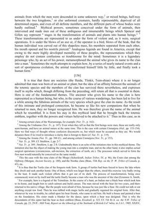 animals from which the men were descended in some unknown way,2
or mixed beings, half-way
between the two kingdoms,3
or else unformed creatures, hardly representable, deprived of all
determined organs, and even of all definite members, and the different parts of whose bodies were
hardly outlined.4
Mythical powers, sometimes conceived under the form of animals, then
intervened and made men out of these ambiguous and innumerable beings which Spencer and
Gillen say represent " stages in the transformation of animals and plants into human beings." 5
These transformations are represented to us under the form of violent and, as it were, surgical
operations. It is under the blows of an axe or, if the operator is a bird, blows of the beak, that the
human individual was carved out of this shapeless mass, his members separated from each other,
his mouth opened and his nostrils pierced.6
Analogous legends are found in America, except that
owing to the more highly developed mentality of these peoples, the representations which they
employ do not contain confusions so troublesome for the mind. Sometimes it is a legendary
personage who, by an act of his power, metamorphosed the animal who gives its name to the clan
into a man.7
Sometimes the myth attempts to explain how, by a series of nearly natural events and a
sort of spontaneous evolution, the animal transformed himself little by little, and finally took a
human form.8
[136]
It is true that there are societies (the Haida, Tlinkit, Tsim-shian) where it is no longer
admitted that man was born of an animal or plant; but the idea of an affinity between the animals of
the totemic species and the members of the clan has survived there nevertheless, and expresses
itself in myths which, though differing from the preceding, still retain all that is essential in them.
Here is one of the fundamental themes. Tlie ancestor who gives his name to the clan is here
represented as a human being, but who, in the course of various wanderings, has been led to live for
a while among the fabulous animals of the very species which gave the clan its name. As the result
of this intimate and prolonged connection, he became so like his new companions that when he
returned to men, they no longer recognized him. He was therefore given the name of the animal
which he resembled. It is from his stay in this mythical land that he brought back the totemic
emblem, together with the powers and virtues believed to be attached to it.1
Thus in this case, as in
2
Among certain clans of the Warramunga, for example {Nor. Tr., p. 162).
3
Among the Urabunna (Nor. Tr., p. 147). Even when they tell us that the first beings were men, these are really only
semi-human, and have an animal nature at the same time. This is the case with certain Unmatjera (ibid., pp. 153-154).
Here we find ways of thought whose confusion disconcerts us, but which must be accepted as they are. We would
denature them if we tried to introduce a clarity that is foreign to them (cf. Nat. Tr.. p. 119).
4
Among the Arunta (Nat. Tr., pp. 388 if.) ; and among certain Unmatjera (Nor. Tr., p. 153).
5
Nat. Tr., p. 389. Cf. Strehlow, I, pp. 2-7.
6
Nat, Tr., p. 389 ; Strehlow, I, pp. 2 ft. Undoubtedly there is an echo of the initiation rites in this mythical theme. The
initiation also has the object of making the young man into a complete man, and on the other hand, it also implies actual
surgical operations (circumcision, sub-incision, the extraction of teeth, etc.). The processes which served to form the
first men would naturally be conceived on the same model.
7
This the case with the nine clans of the Moqui (Schoolcraft, Indian Tribes, IV, p. 86), the Crain clan among the
Ojibway (Morgan, Ancient Society, p. 180), and the Nootka clans (Boas, VIth Rep. on the Л' .W. Tribes of Canada, p.
43), etc.
8
It is thus that the Turtle clan of the Iroquois took form. A group o'f turtles had been forced to leave the lake where
they dwelt and seek another home. One of them, which was larger than the others, stood this exercise very badly owing
to the heat. It made such violent efforts that it got out of its shell. The process of transformation, being once
commenced, went on by itself and the turtle finally became a man who was the ancestor of the clan (Errainnie A. Smith,
1
For example, here is a legend of the Tsimshian. Jn the course of a hunt, an Indian met a black bear which took him
to its home, and taught him to catch salmon and build canoes. The man staved with the bear for two years, and ther»
returned to his native village. But the people were afraid of him, because he was just like a bear. He could not talk or eat
anything except raw food. Then he was rubbed with magic herbs and gradually regained his original form. After that,
whenever he was in trouble, he called upon his bear friends, who came to aid him. He built a house and painted a bear
on the foundation. His sister made a blanket for the dance, upon which a bear was designed. That is why the
descendants of this sipter had the bear as their emblem (Boas, Kwakiull, p. 323. Cf. Vth Rc-h. on. the N.W. Tribes of
Canada, pp. 23, 29 ff. ; Hill Tout, Report on the iilhnolcgy of the Statlumh of British Col'.'mbia, in J.A.I., 1905, XXXV,
 